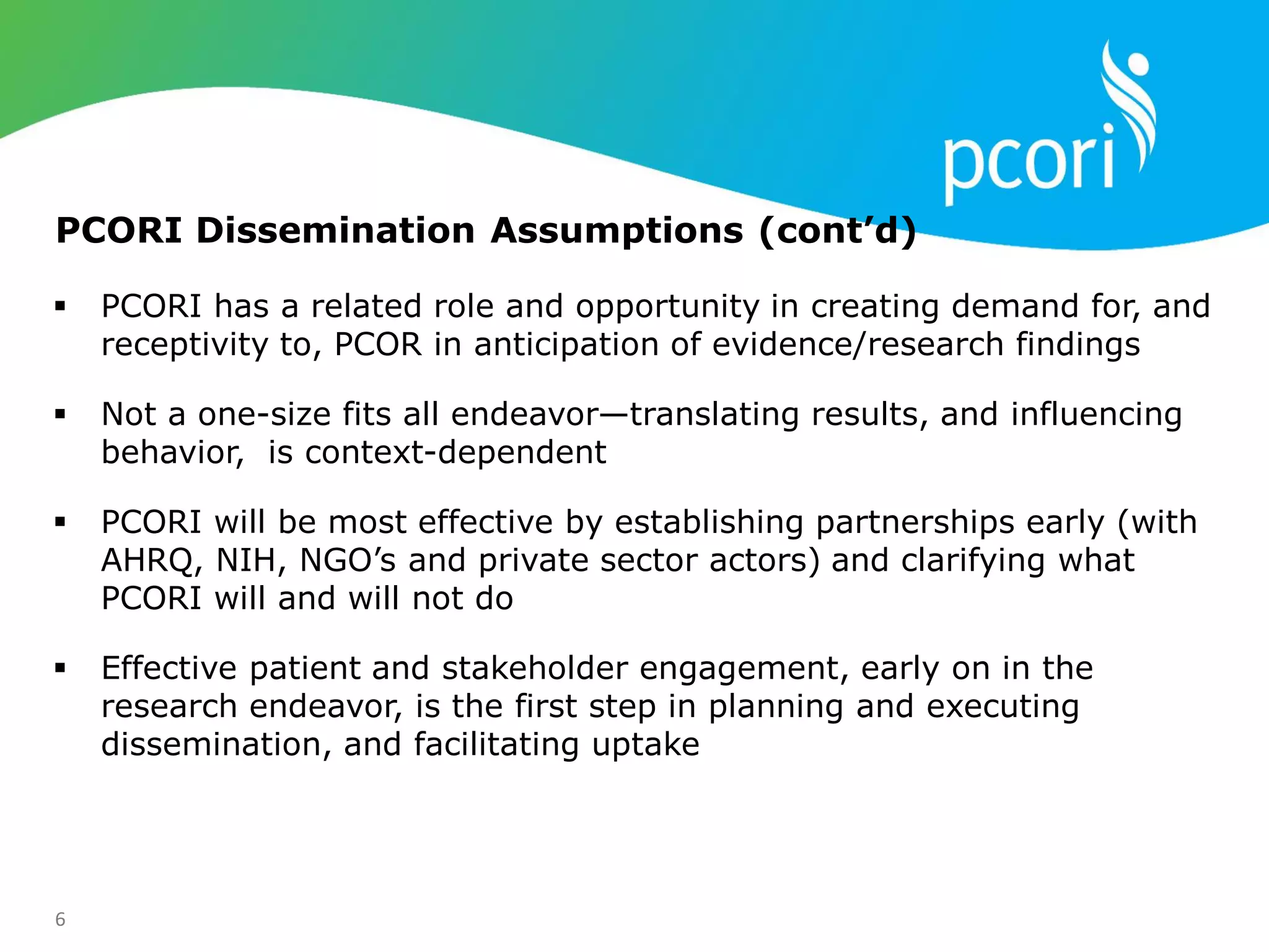6
 PCORI has a related role and opportunity in creating demand for, and
receptivity to, PCOR in anticipation of evidence/research findings
 Not a one-size fits all endeavor—translating results, and influencing
behavior, is context-dependent
 PCORI will be most effective by establishing partnerships early (with
AHRQ, NIH, NGO‘s and private sector actors) and clarifying what
PCORI will and will not do
 Effective patient and stakeholder engagement, early on in the
research endeavor, is the first step in planning and executing
dissemination, and facilitating uptake
PCORI Dissemination Assumptions (cont’d)
 
