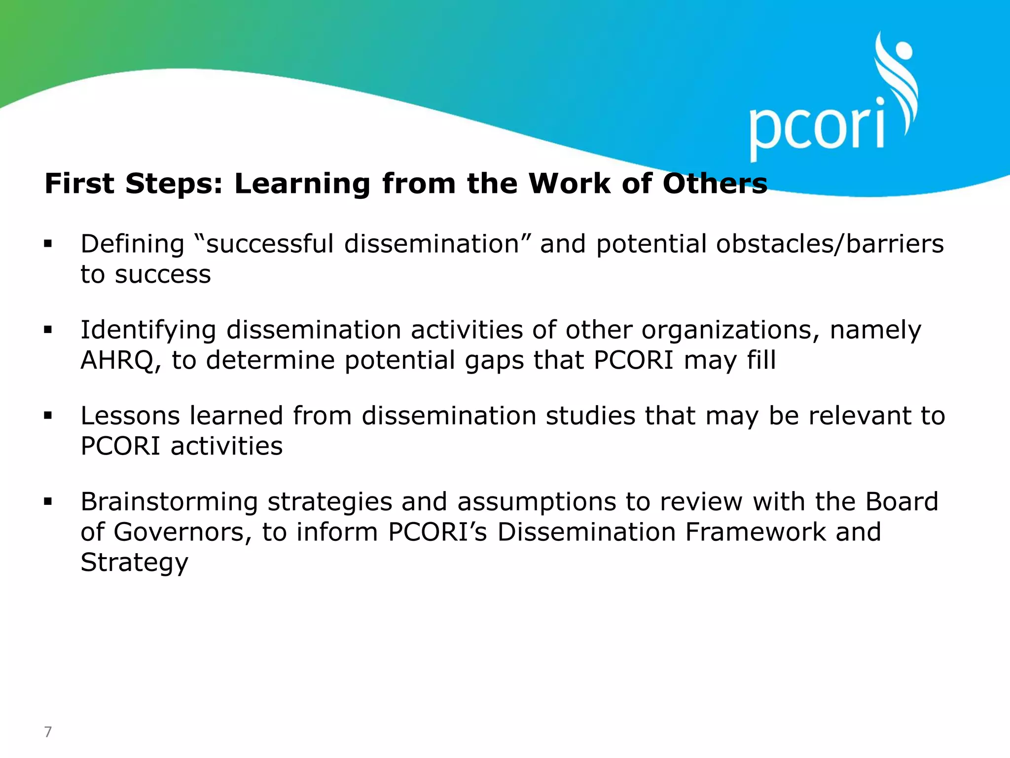 7
First Steps: Learning from the Work of Others
 Defining ―successful dissemination‖ and potential obstacles/barriers
to success
 Identifying dissemination activities of other organizations, namely
AHRQ, to determine potential gaps that PCORI may fill
 Lessons learned from dissemination studies that may be relevant to
PCORI activities
 Brainstorming strategies and assumptions to review with the Board
of Governors, to inform PCORI‘s Dissemination Framework and
Strategy
 