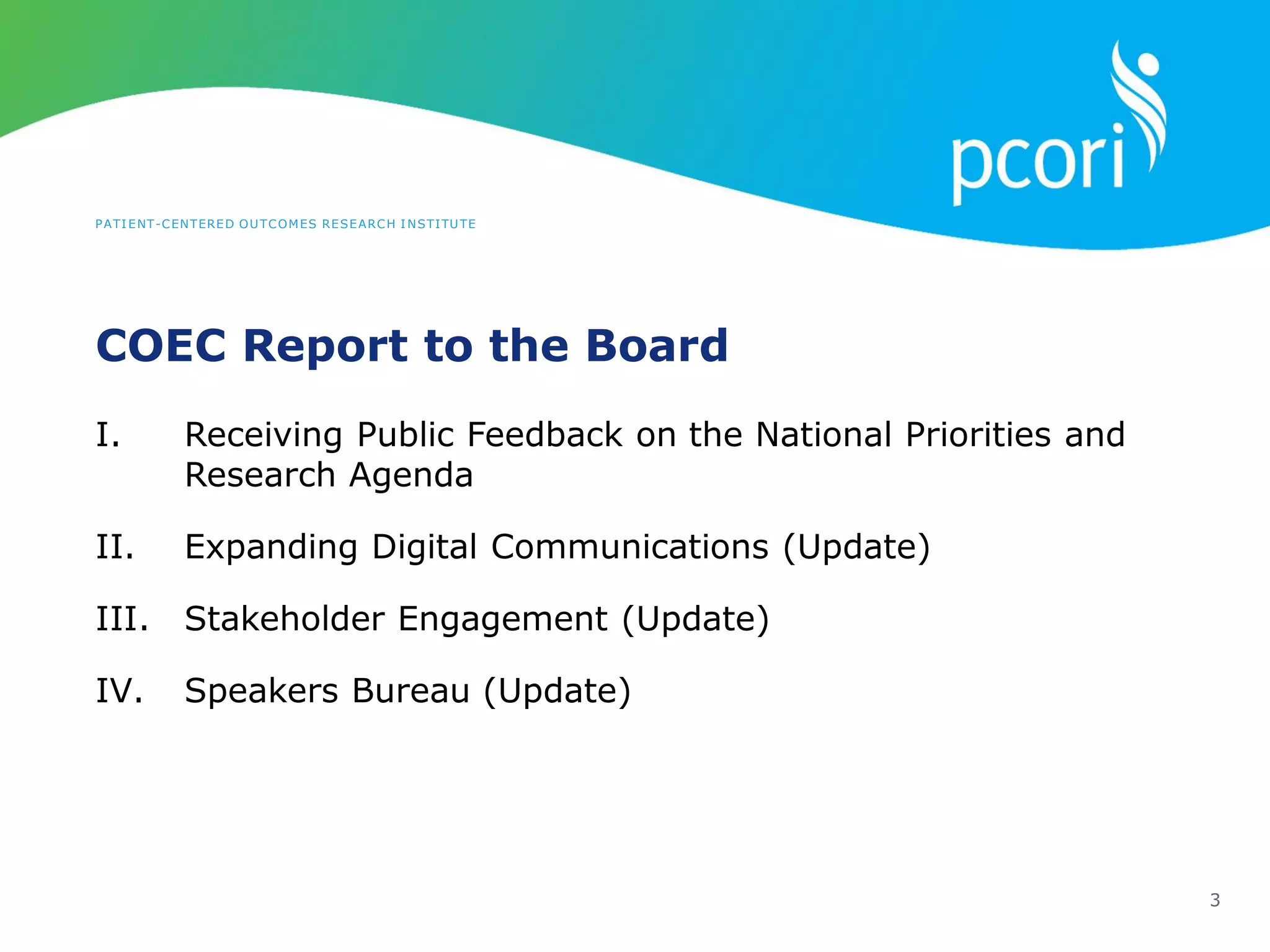 PATIENT-CENTERED OUTCOMES RESEARCH INSTITUTE
COEC Report to the Board
3
I. Receiving Public Feedback on the National Priorities and
Research Agenda
II. Expanding Digital Communications (Update)
III. Stakeholder Engagement (Update)
IV. Speakers Bureau (Update)
 