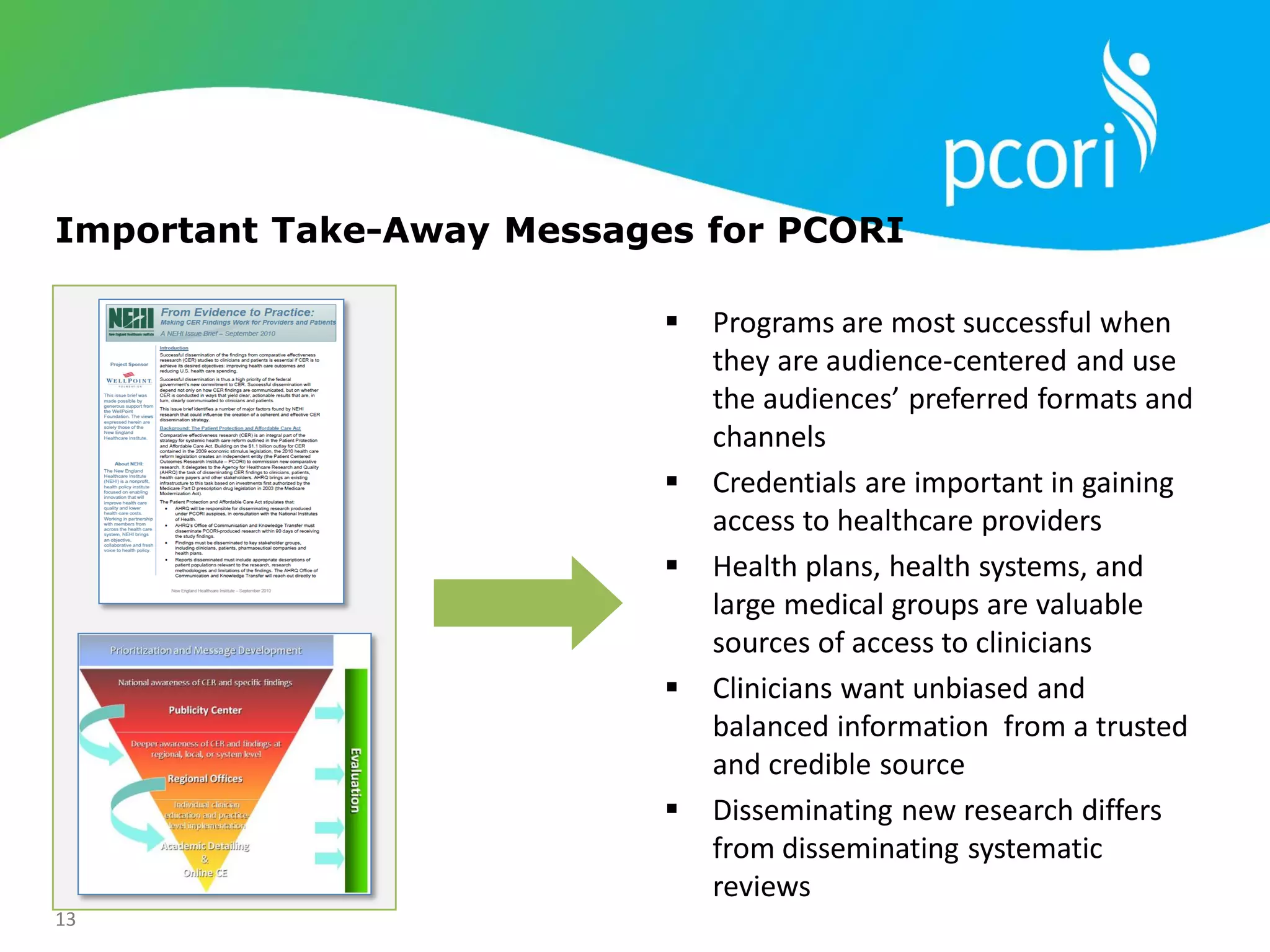 13
Important Take-Away Messages for PCORI
 Programs are most successful when
they are audience-centered and use
the audiences’ preferred formats and
channels
 Credentials are important in gaining
access to healthcare providers
 Health plans, health systems, and
large medical groups are valuable
sources of access to clinicians
 Clinicians want unbiased and
balanced information from a trusted
and credible source
 Disseminating new research differs
from disseminating systematic
reviews
 