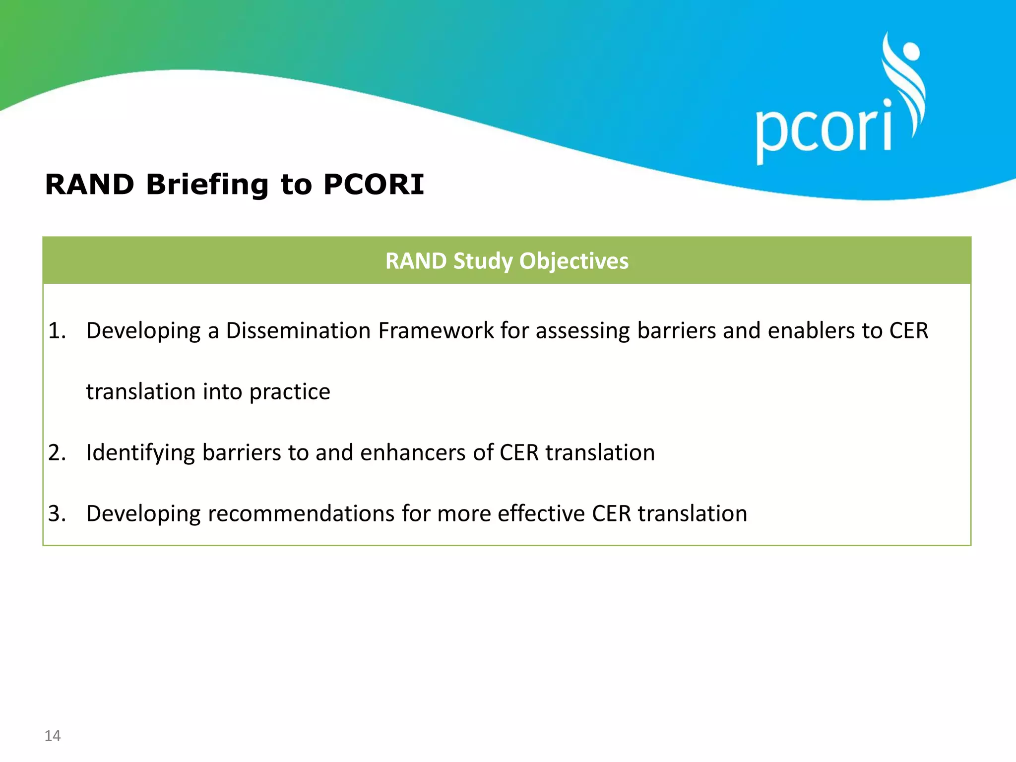 14
RAND Briefing to PCORI
RAND Study Objectives
1. Developing a Dissemination Framework for assessing barriers and enablers to CER
translation into practice
2. Identifying barriers to and enhancers of CER translation
3. Developing recommendations for more effective CER translation
 