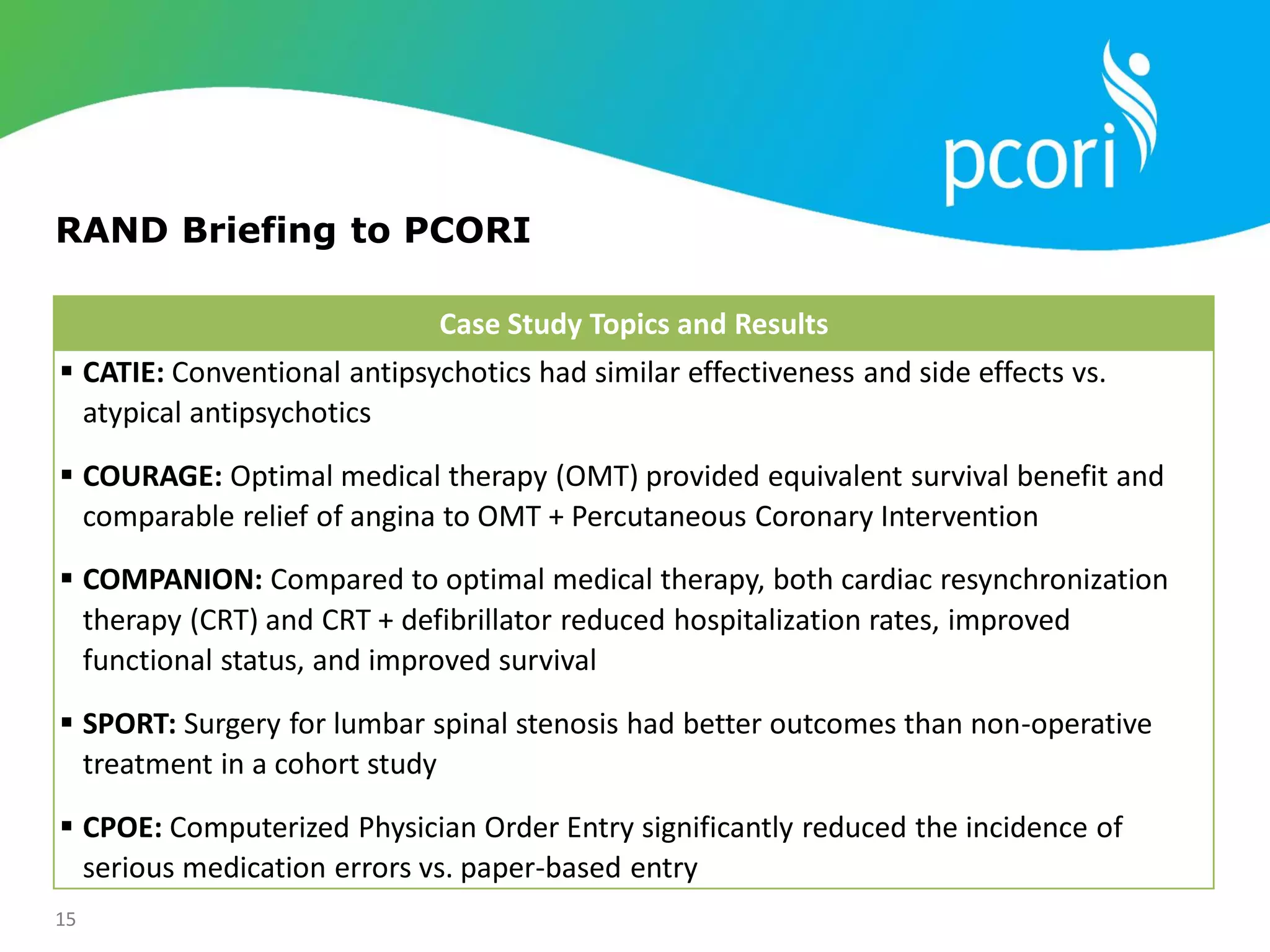 15
RAND Briefing to PCORI
Case Study Topics and Results
 CATIE: Conventional antipsychotics had similar effectiveness and side effects vs.
atypical antipsychotics
 COURAGE: Optimal medical therapy (OMT) provided equivalent survival benefit and
comparable relief of angina to OMT + Percutaneous Coronary Intervention
 COMPANION: Compared to optimal medical therapy, both cardiac resynchronization
therapy (CRT) and CRT + defibrillator reduced hospitalization rates, improved
functional status, and improved survival
 SPORT: Surgery for lumbar spinal stenosis had better outcomes than non-operative
treatment in a cohort study
 CPOE: Computerized Physician Order Entry significantly reduced the incidence of
serious medication errors vs. paper-based entry
 