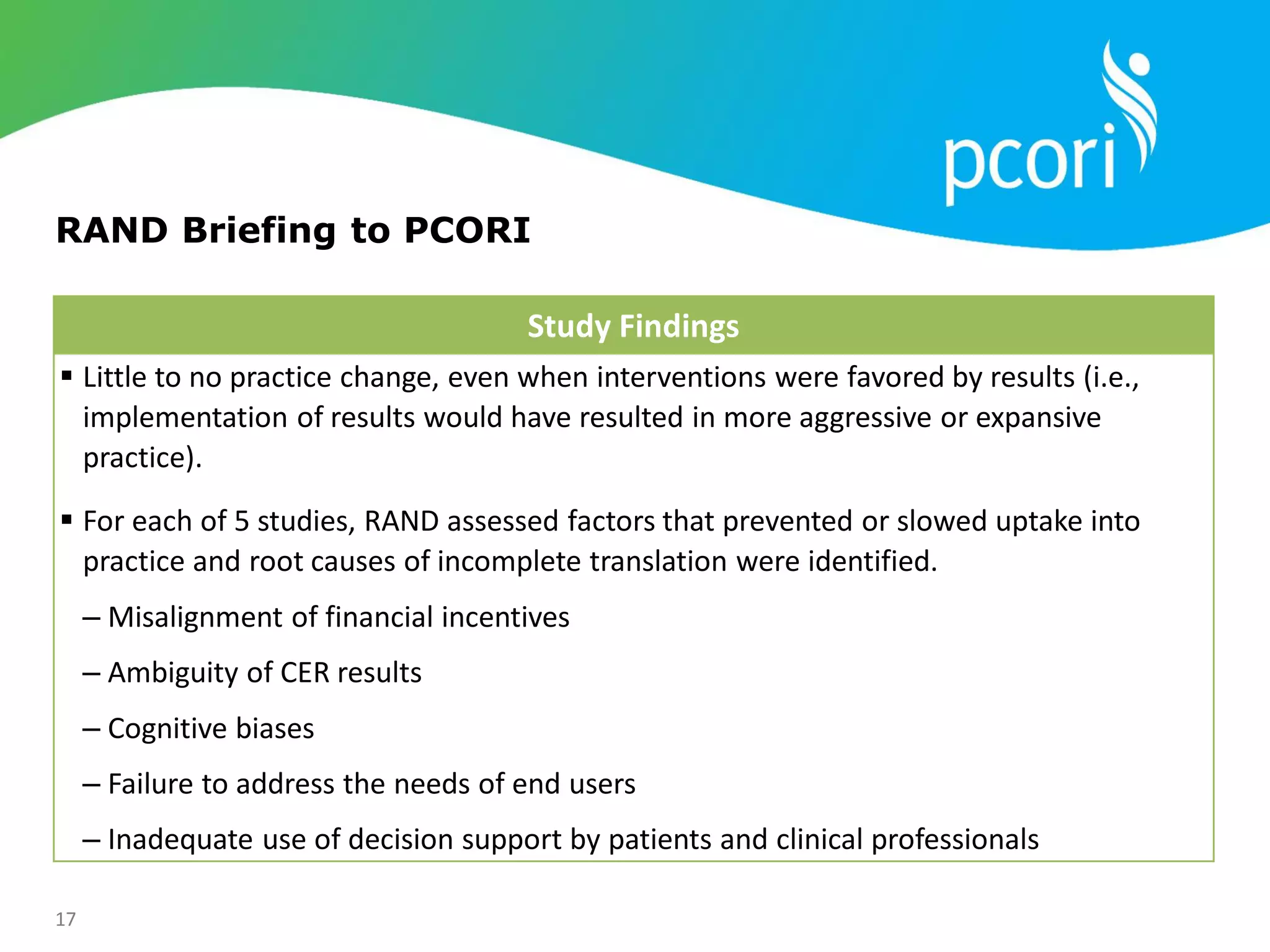 17
Study Findings
 Little to no practice change, even when interventions were favored by results (i.e.,
implementation of results would have resulted in more aggressive or expansive
practice).
 For each of 5 studies, RAND assessed factors that prevented or slowed uptake into
practice and root causes of incomplete translation were identified.
‒ Misalignment of financial incentives
‒ Ambiguity of CER results
‒ Cognitive biases
‒ Failure to address the needs of end users
‒ Inadequate use of decision support by patients and clinical professionals
RAND Briefing to PCORI
 