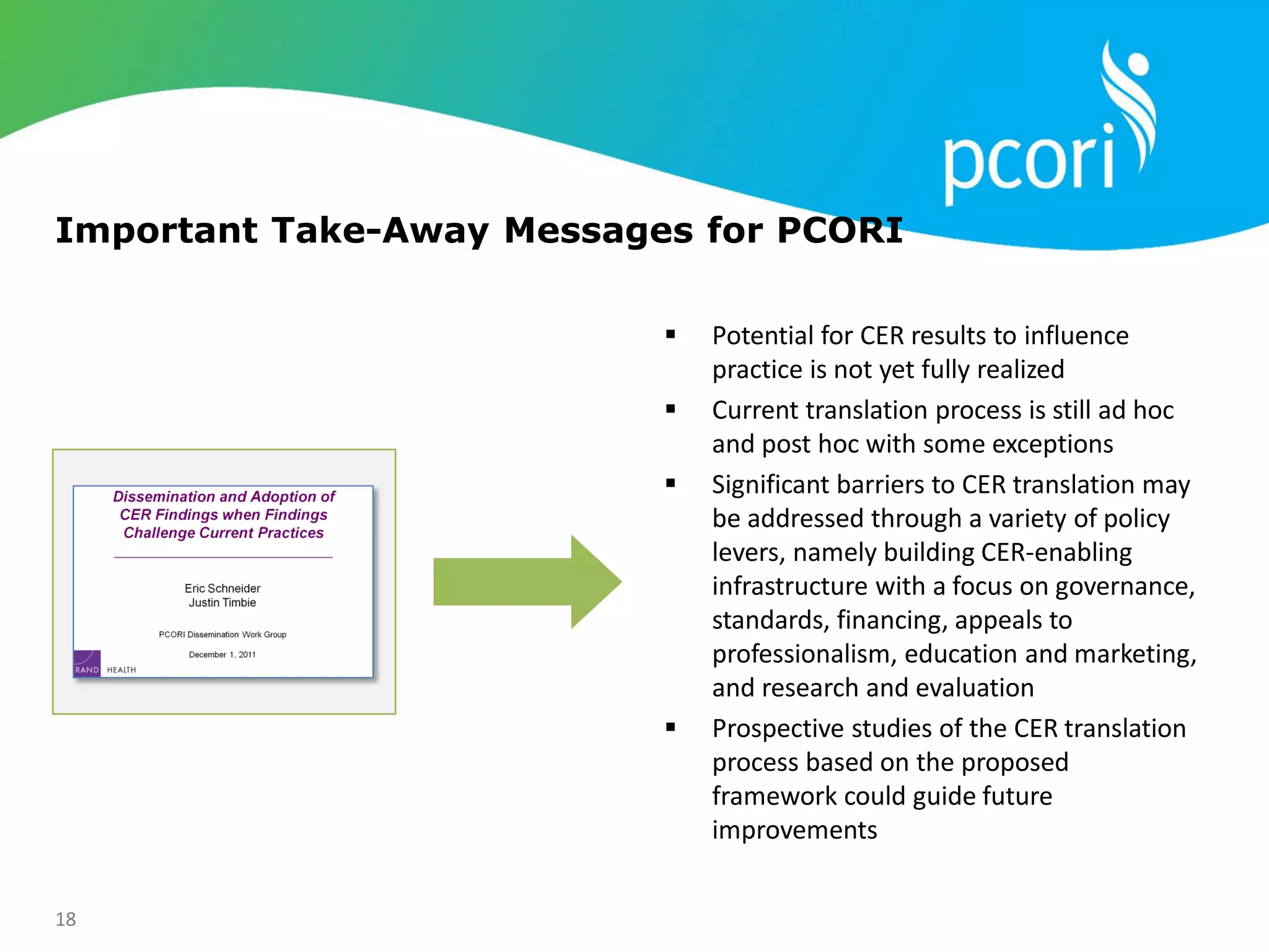 18
Important Take-Away Messages for PCORI
 Potential for CER results to influence
practice is not yet fully realized
 Current translation process is still ad hoc
and post hoc with some exceptions
 Significant barriers to CER translation may
be addressed through a variety of policy
levers, namely building CER-enabling
infrastructure with a focus on governance,
standards, financing, appeals to
professionalism, education and marketing,
and research and evaluation
 Prospective studies of the CER translation
process based on the proposed
framework could guide future
improvements
 