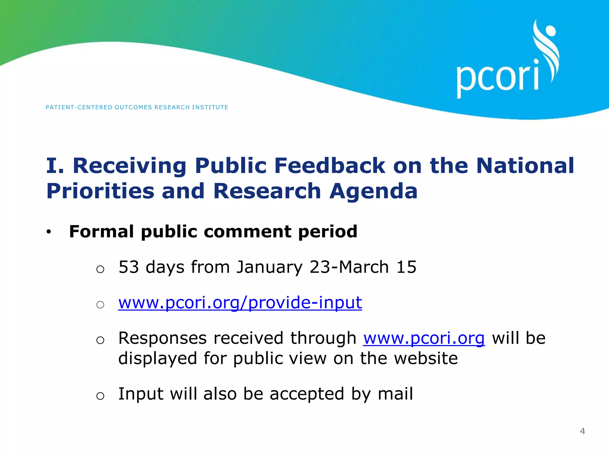PATIENT-CENTERED OUTCOMES RESEARCH INSTITUTE
I. Receiving Public Feedback on the National
Priorities and Research Agenda
4
• Formal public comment period
o 53 days from January 23-March 15
o www.pcori.org/provide-input
o Responses received through www.pcori.org will be
displayed for public view on the website
o Input will also be accepted by mail
 