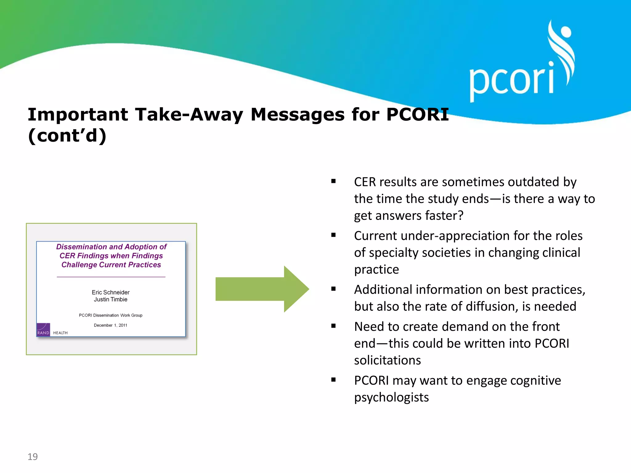 19
Important Take-Away Messages for PCORI
(cont’d)
 CER results are sometimes outdated by
the time the study ends—is there a way to
get answers faster?
 Current under-appreciation for the roles
of specialty societies in changing clinical
practice
 Additional information on best practices,
but also the rate of diffusion, is needed
 Need to create demand on the front
end—this could be written into PCORI
solicitations
 PCORI may want to engage cognitive
psychologists
 