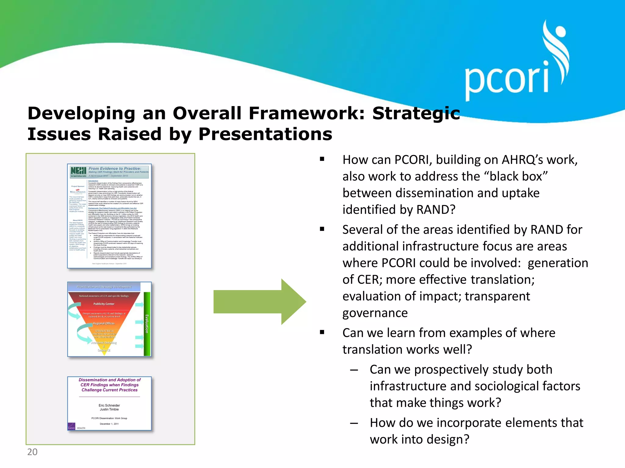 20
Developing an Overall Framework: Strategic
Issues Raised by Presentations
 How can PCORI, building on AHRQ’s work,
also work to address the “black box”
between dissemination and uptake
identified by RAND?
 Several of the areas identified by RAND for
additional infrastructure focus are areas
where PCORI could be involved: generation
of CER; more effective translation;
evaluation of impact; transparent
governance
 Can we learn from examples of where
translation works well?
– Can we prospectively study both
infrastructure and sociological factors
that make things work?
– How do we incorporate elements that
work into design?
 