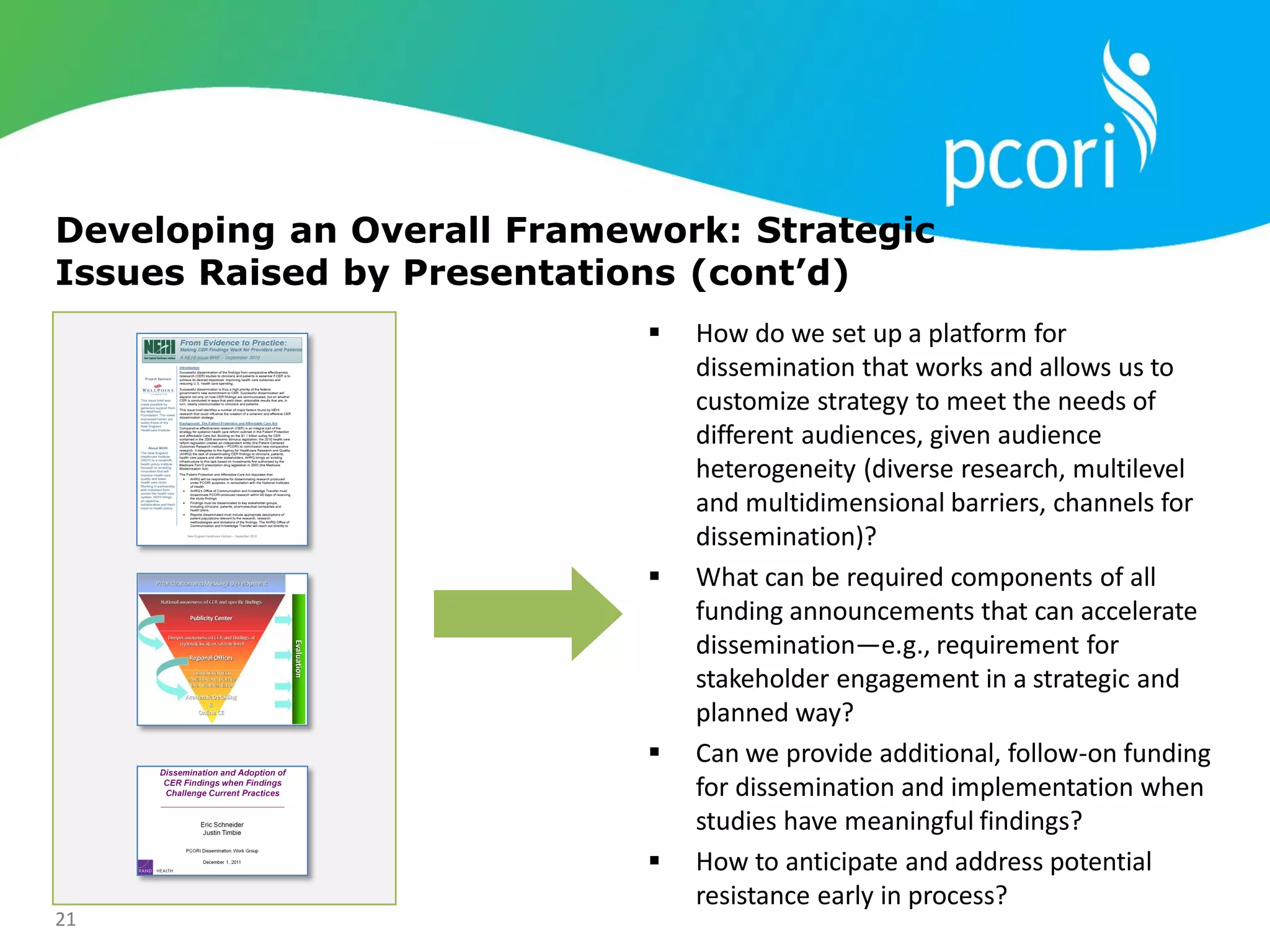 21
Developing an Overall Framework: Strategic
Issues Raised by Presentations (cont’d)
 How do we set up a platform for
dissemination that works and allows us to
customize strategy to meet the needs of
different audiences, given audience
heterogeneity (diverse research, multilevel
and multidimensional barriers, channels for
dissemination)?
 What can be required components of all
funding announcements that can accelerate
dissemination—e.g., requirement for
stakeholder engagement in a strategic and
planned way?
 Can we provide additional, follow-on funding
for dissemination and implementation when
studies have meaningful findings?
 How to anticipate and address potential
resistance early in process?
 