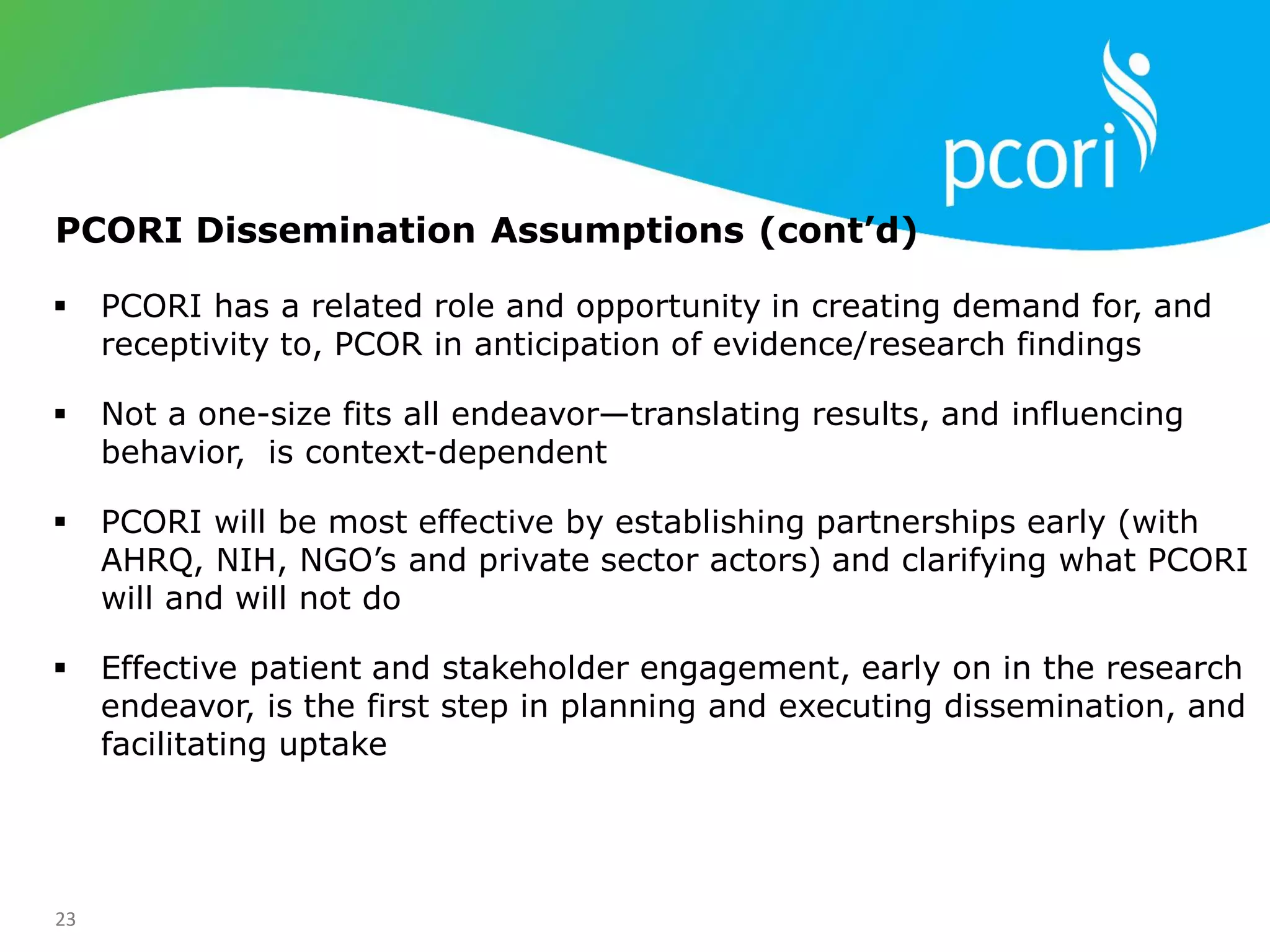 23
 PCORI has a related role and opportunity in creating demand for, and
receptivity to, PCOR in anticipation of evidence/research findings
 Not a one-size fits all endeavor—translating results, and influencing
behavior, is context-dependent
 PCORI will be most effective by establishing partnerships early (with
AHRQ, NIH, NGO‘s and private sector actors) and clarifying what PCORI
will and will not do
 Effective patient and stakeholder engagement, early on in the research
endeavor, is the first step in planning and executing dissemination, and
facilitating uptake
PCORI Dissemination Assumptions (cont’d)
 