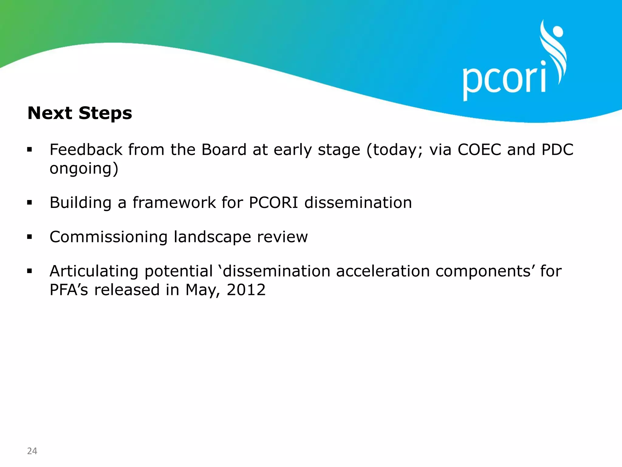 24
 Feedback from the Board at early stage (today; via COEC and PDC
ongoing)
 Building a framework for PCORI dissemination
 Commissioning landscape review
 Articulating potential ‗dissemination acceleration components‘ for
PFA‘s released in May, 2012
Next Steps
 
