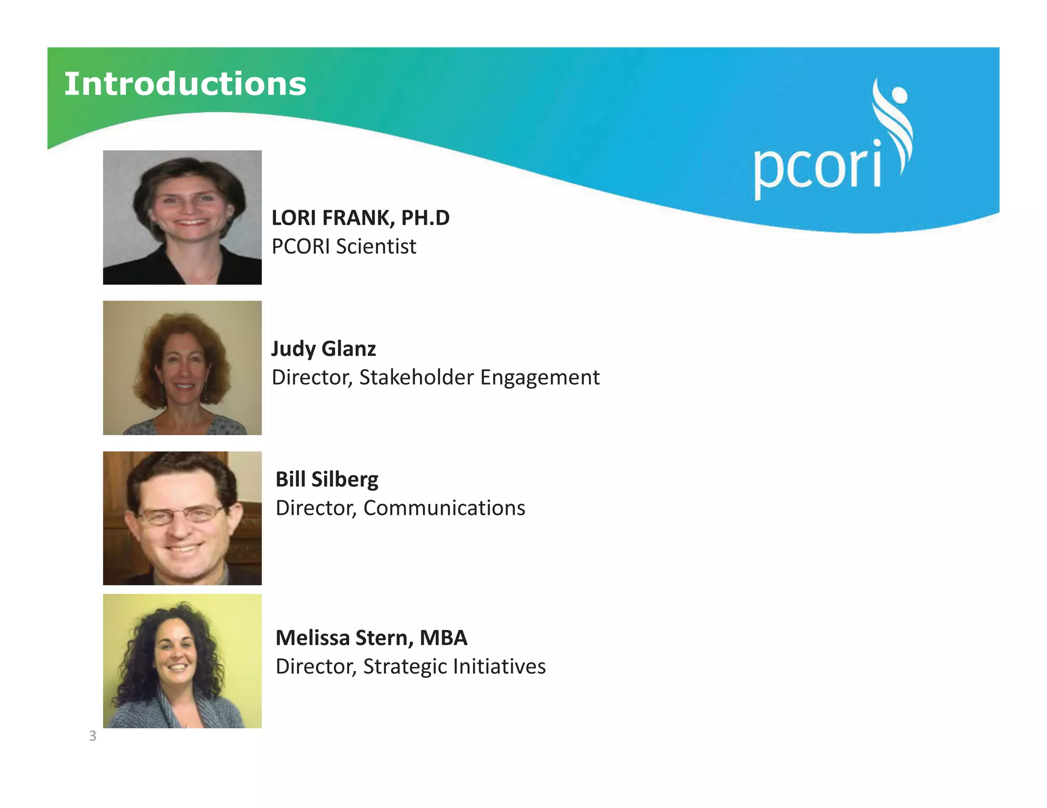 3
Introductions
LORI FRANK, PH.D
PCORI Scientist
Judy Glanz
Director, Stakeholder Engagement
Bill Silberg
Director, Communications
Melissa Stern, MBA
Director, Strategic Initiatives
 