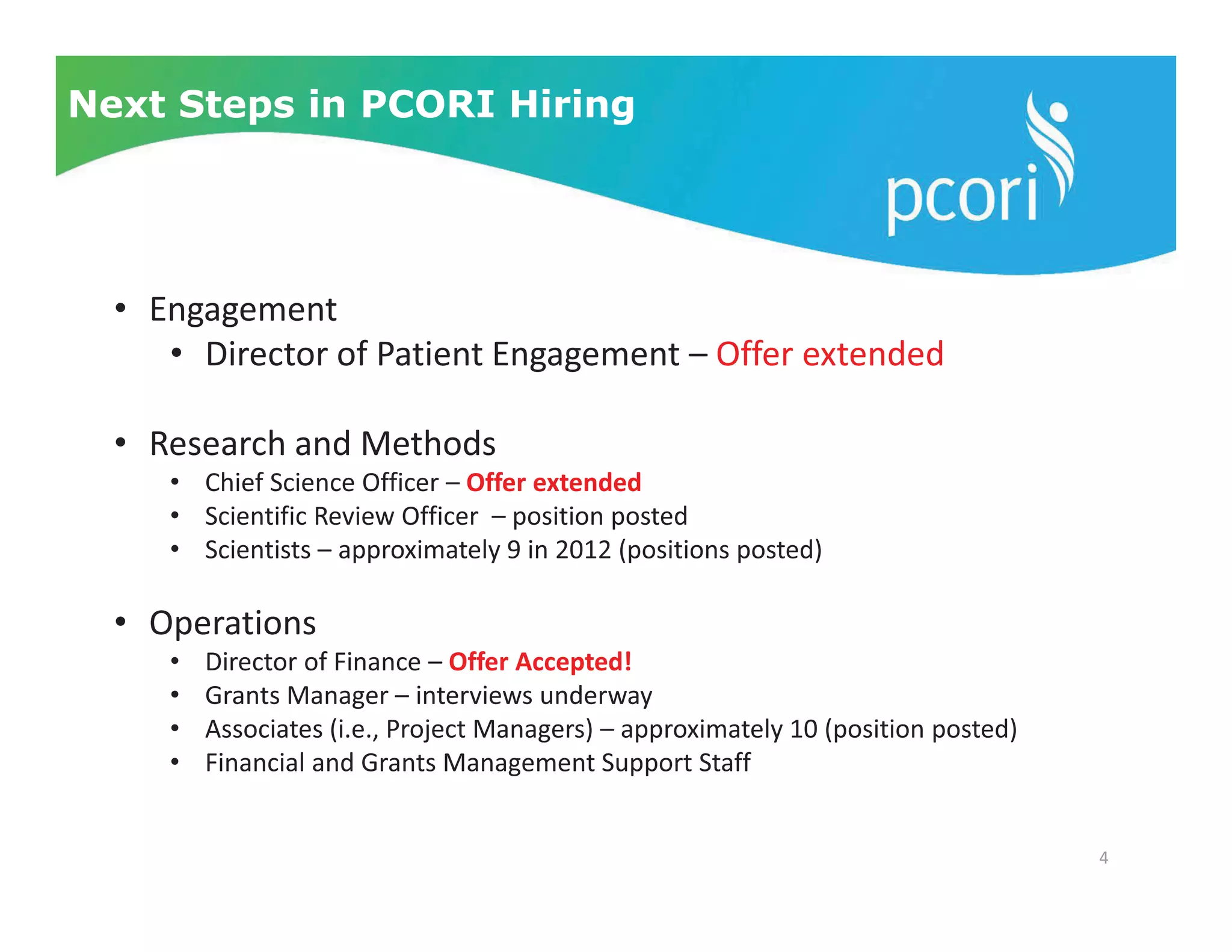 4
Next Steps in PCORI Hiring
• Engagement
• Director of Patient Engagement – Offer extended
• Research and Methods
• Chief Science Officer – Offer extended
• Scientific Review Officer – position posted
• Scientists – approximately 9 in 2012 (positions posted)
• Operations
• Director of Finance – Offer Accepted!
• Grants Manager – interviews underway
• Associates (i.e., Project Managers) – approximately 10 (position posted)
• Financial and Grants Management Support Staff
 