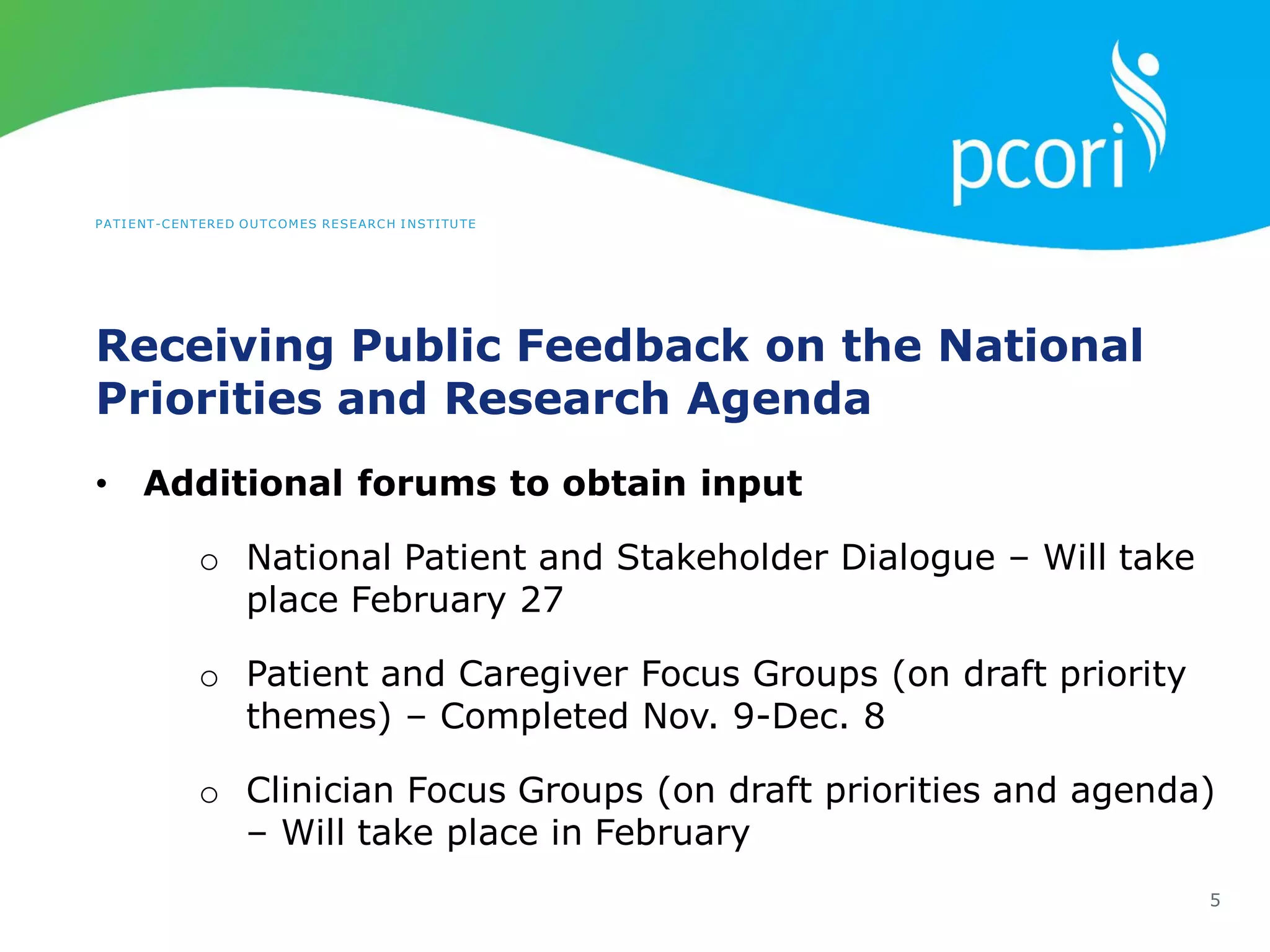 PATIENT-CENTERED OUTCOMES RESEARCH INSTITUTE
Receiving Public Feedback on the National
Priorities and Research Agenda
5
• Additional forums to obtain input
o National Patient and Stakeholder Dialogue – Will take
place February 27
o Patient and Caregiver Focus Groups (on draft priority
themes) – Completed Nov. 9-Dec. 8
o Clinician Focus Groups (on draft priorities and agenda)
– Will take place in February
 