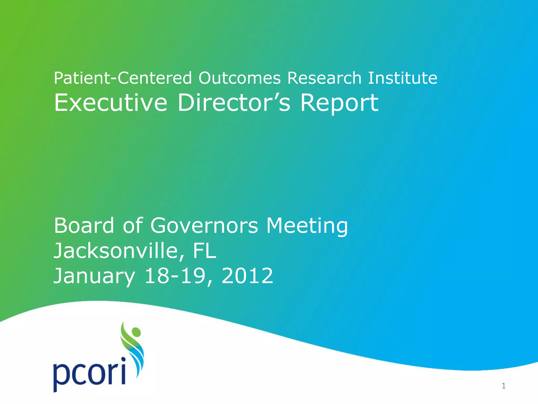 PATIENT-CENTERED OUTCOMES RESEARCH INSTITUTE
1
Patient-Centered Outcomes Research Institute
Executive Director’s Report
Board of Governors Meeting
Jacksonville, FL
January 18-19, 2012
1
 