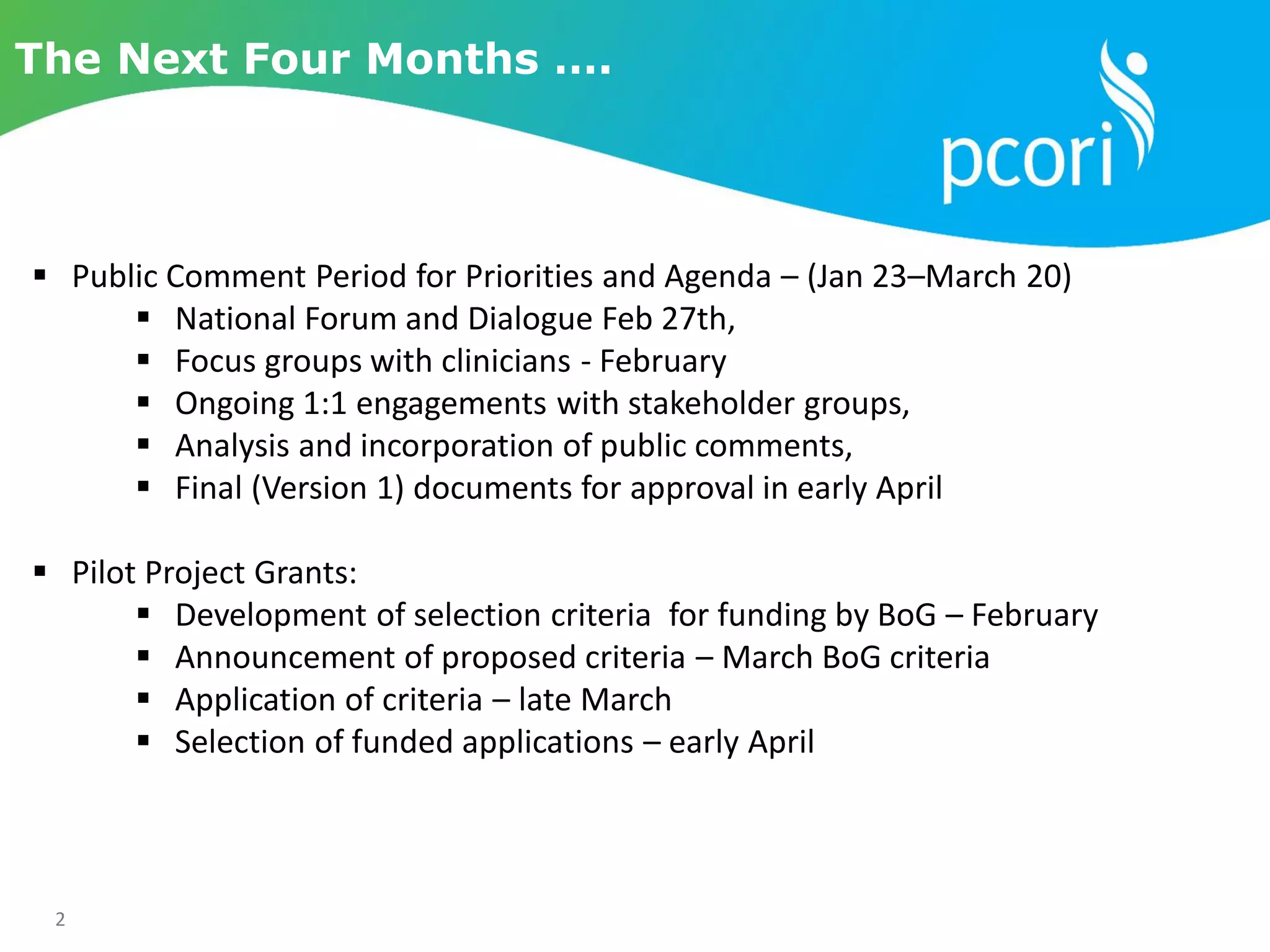 2
The Next Four Months ….
 Public Comment Period for Priorities and Agenda – (Jan 23–March 20)
 National Forum and Dialogue Feb 27th,
 Focus groups with clinicians - February
 Ongoing 1:1 engagements with stakeholder groups,
 Analysis and incorporation of public comments,
 Final (Version 1) documents for approval in early April
 Pilot Project Grants:
 Development of selection criteria for funding by BoG – February
 Announcement of proposed criteria – March BoG criteria
 Application of criteria – late March
 Selection of funded applications – early April
 