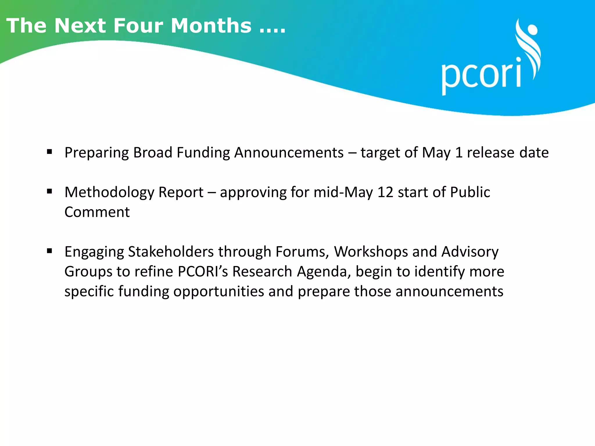  Preparing Broad Funding Announcements – target of May 1 release date
 Methodology Report – approving for mid-May 12 start of Public
Comment
 Engaging Stakeholders through Forums, Workshops and Advisory
Groups to refine PCORI’s Research Agenda, begin to identify more
specific funding opportunities and prepare those announcements
The Next Four Months ….
 