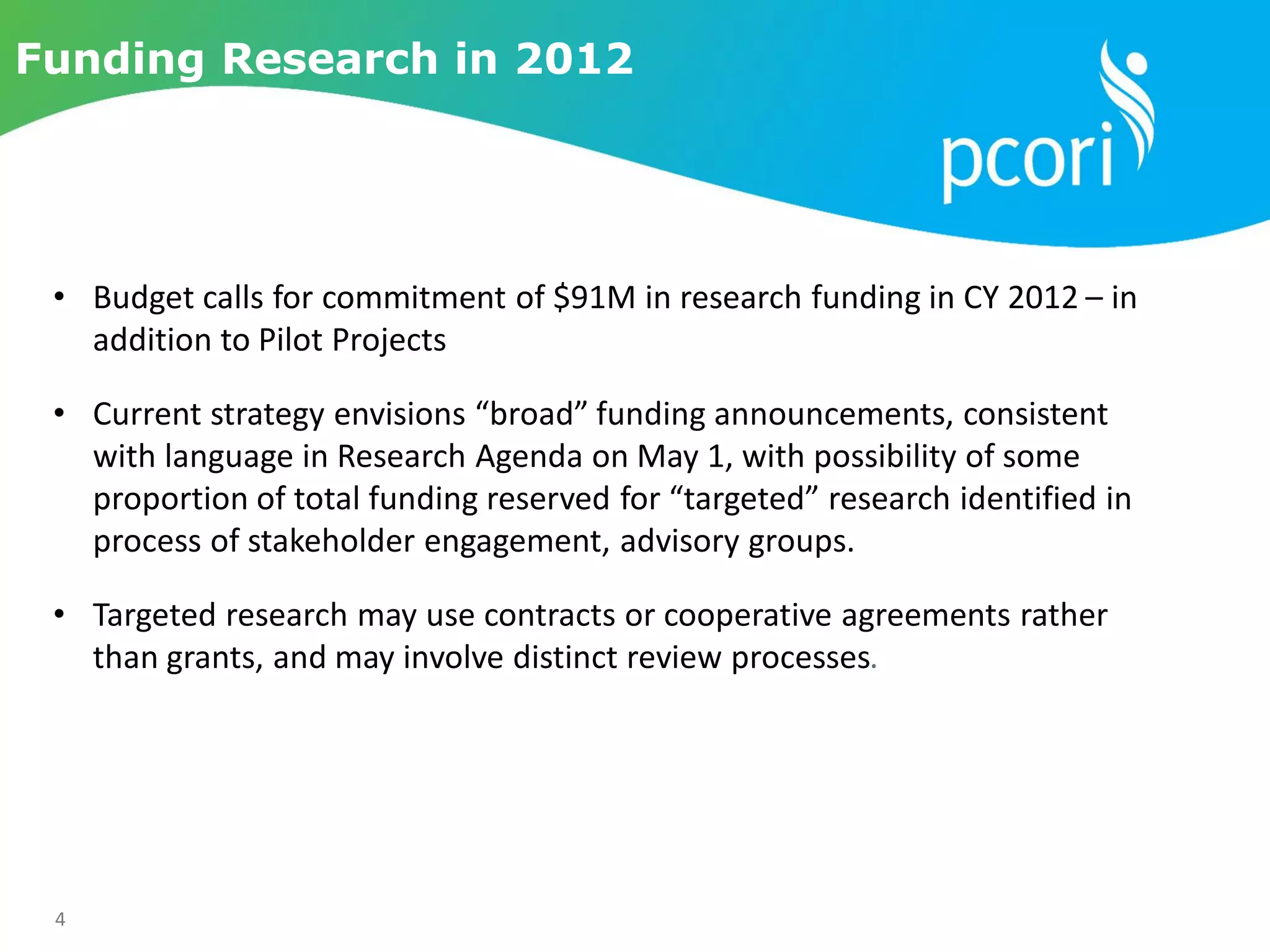 4
Funding Research in 2012
• Budget calls for commitment of $91M in research funding in CY 2012 – in
addition to Pilot Projects
• Current strategy envisions “broad” funding announcements, consistent
with language in Research Agenda on May 1, with possibility of some
proportion of total funding reserved for “targeted” research identified in
process of stakeholder engagement, advisory groups.
• Targeted research may use contracts or cooperative agreements rather
than grants, and may involve distinct review processes.
 