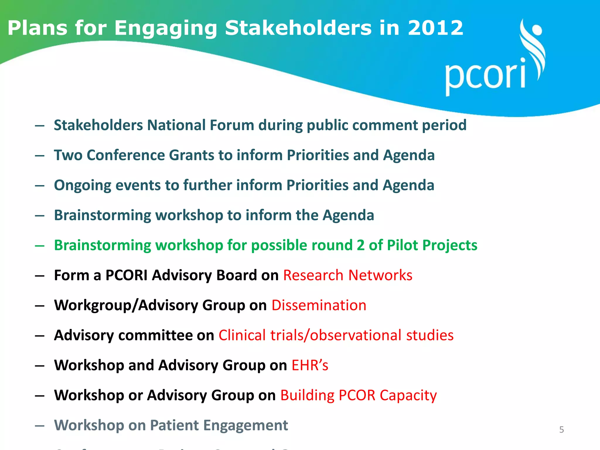 Plans for Engaging Stakeholders in 2012
– Stakeholders National Forum during public comment period
– Two Conference Grants to inform Priorities and Agenda
– Ongoing events to further inform Priorities and Agenda
– Brainstorming workshop to inform the Agenda
– Brainstorming workshop for possible round 2 of Pilot Projects
– Form a PCORI Advisory Board on Research Networks
– Workgroup/Advisory Group on Dissemination
– Advisory committee on Clinical trials/observational studies
– Workshop and Advisory Group on EHR’s
– Workshop or Advisory Group on Building PCOR Capacity
– Workshop on Patient Engagement 5
 