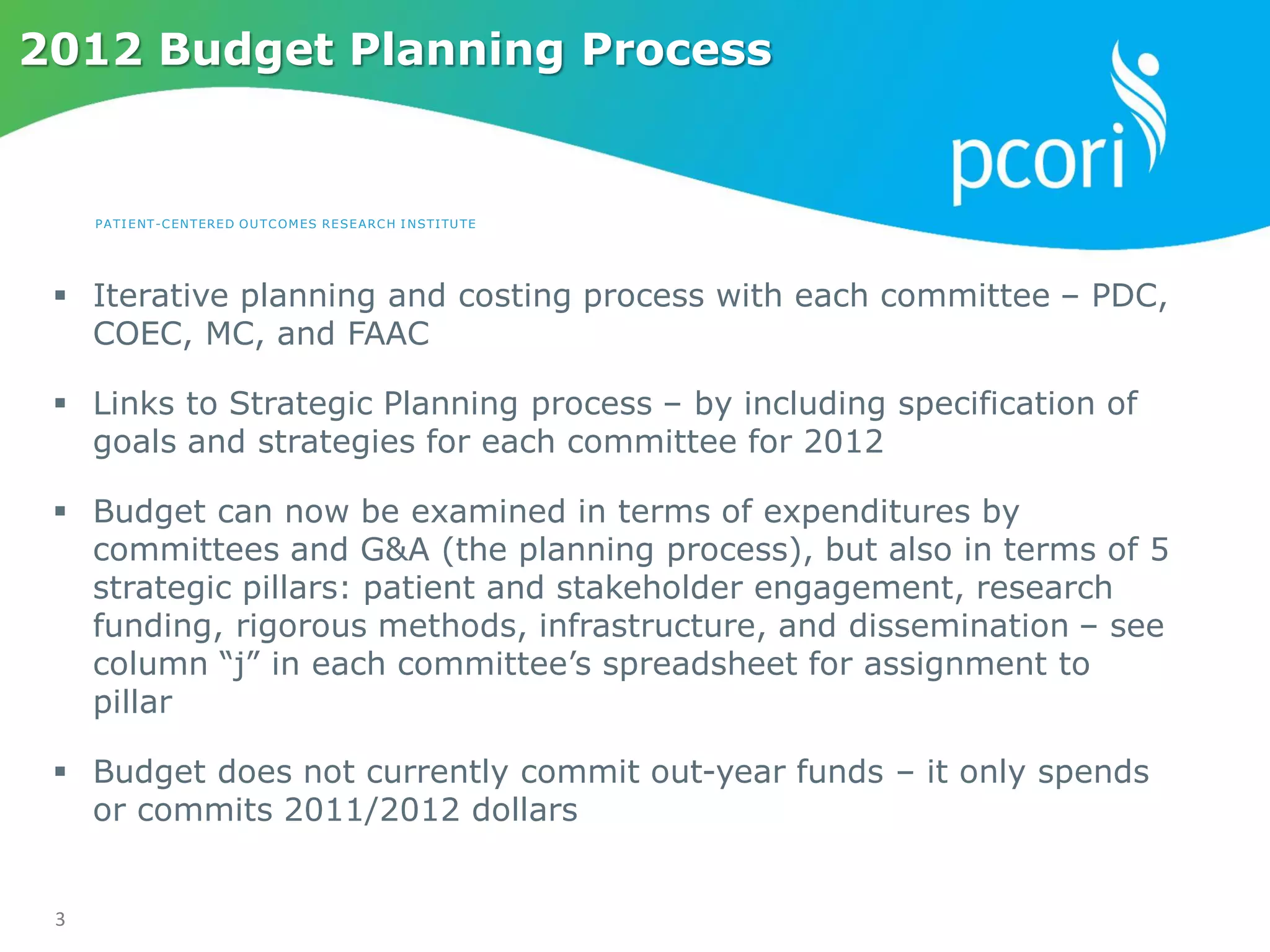 PATIENT-CENTERED OUTCOMES RESEARCH INSTITUTE
3
2012 Budget Planning Process
 Iterative planning and costing process with each committee – PDC,
COEC, MC, and FAAC
 Links to Strategic Planning process – by including specification of
goals and strategies for each committee for 2012
 Budget can now be examined in terms of expenditures by
committees and G&A (the planning process), but also in terms of 5
strategic pillars: patient and stakeholder engagement, research
funding, rigorous methods, infrastructure, and dissemination – see
column “j” in each committee’s spreadsheet for assignment to
pillar
 Budget does not currently commit out-year funds – it only spends
or commits 2011/2012 dollars
 