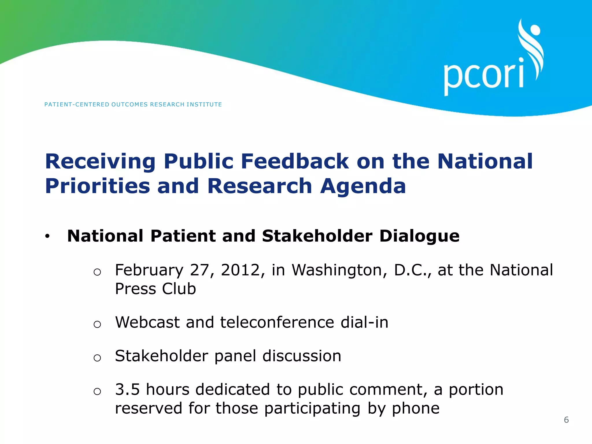 PATIENT-CENTERED OUTCOMES RESEARCH INSTITUTE
Receiving Public Feedback on the National
Priorities and Research Agenda
6
• National Patient and Stakeholder Dialogue
o February 27, 2012, in Washington, D.C., at the National
Press Club
o Webcast and teleconference dial-in
o Stakeholder panel discussion
o 3.5 hours dedicated to public comment, a portion
reserved for those participating by phone
 