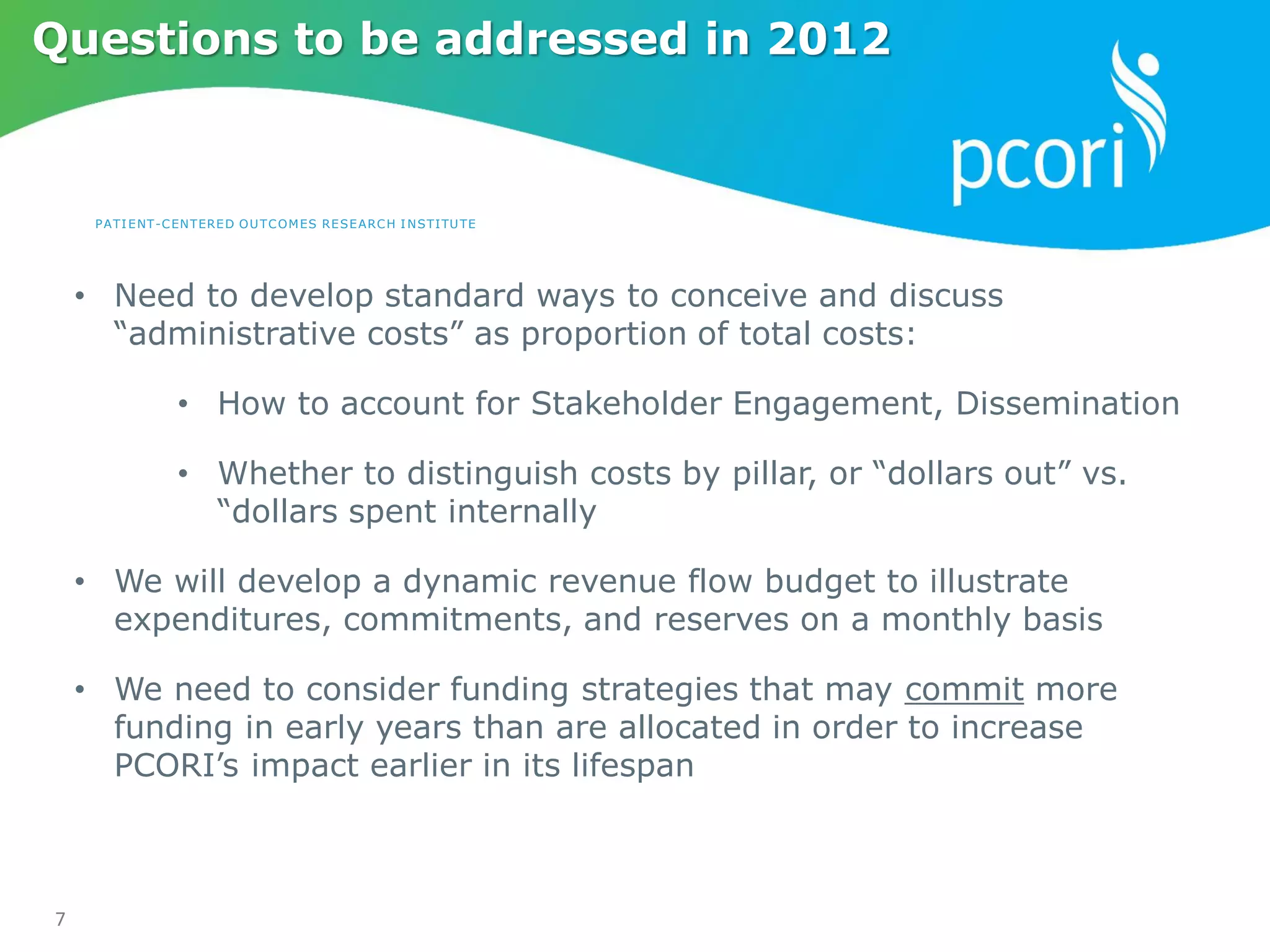 PATIENT-CENTERED OUTCOMES RESEARCH INSTITUTE
7
Questions to be addressed in 2012
• Need to develop standard ways to conceive and discuss
“administrative costs” as proportion of total costs:
• How to account for Stakeholder Engagement, Dissemination
• Whether to distinguish costs by pillar, or “dollars out” vs.
“dollars spent internally
• We will develop a dynamic revenue flow budget to illustrate
expenditures, commitments, and reserves on a monthly basis
• We need to consider funding strategies that may commit more
funding in early years than are allocated in order to increase
PCORI’s impact earlier in its lifespan
 