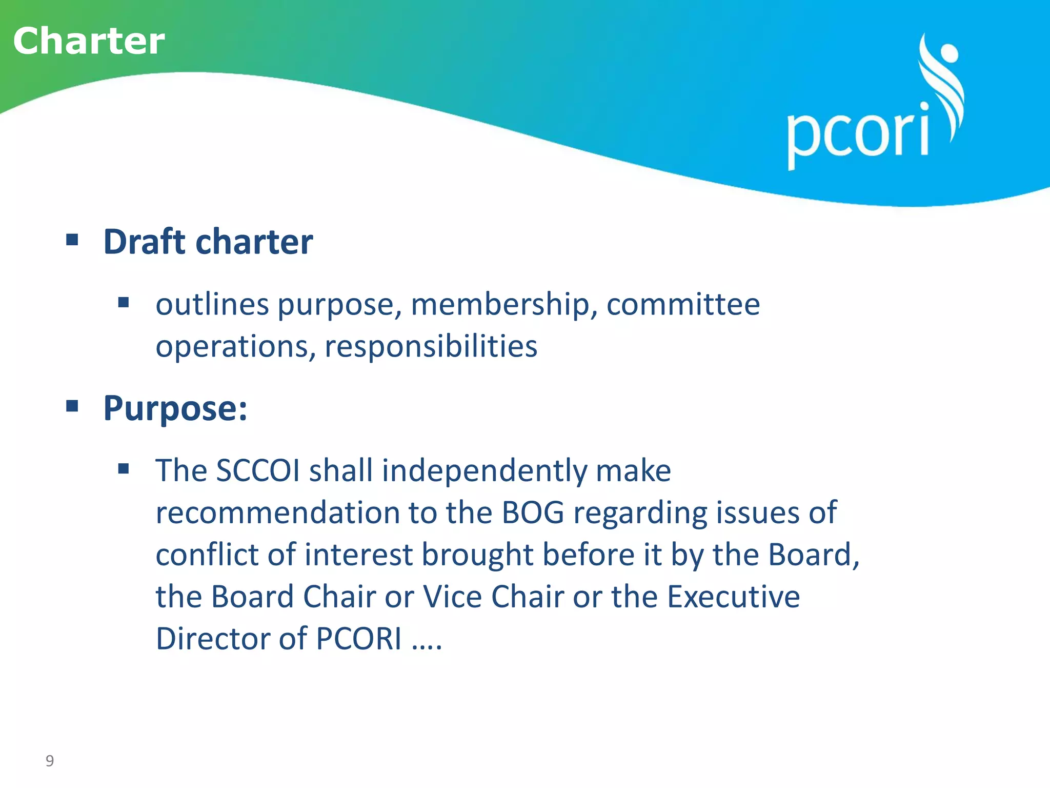 9
Charter
 Draft charter
 outlines purpose, membership, committee
operations, responsibilities
 Purpose:
 The SCCOI shall independently make
recommendation to the BOG regarding issues of
conflict of interest brought before it by the Board,
the Board Chair or Vice Chair or the Executive
Director of PCORI ….
 