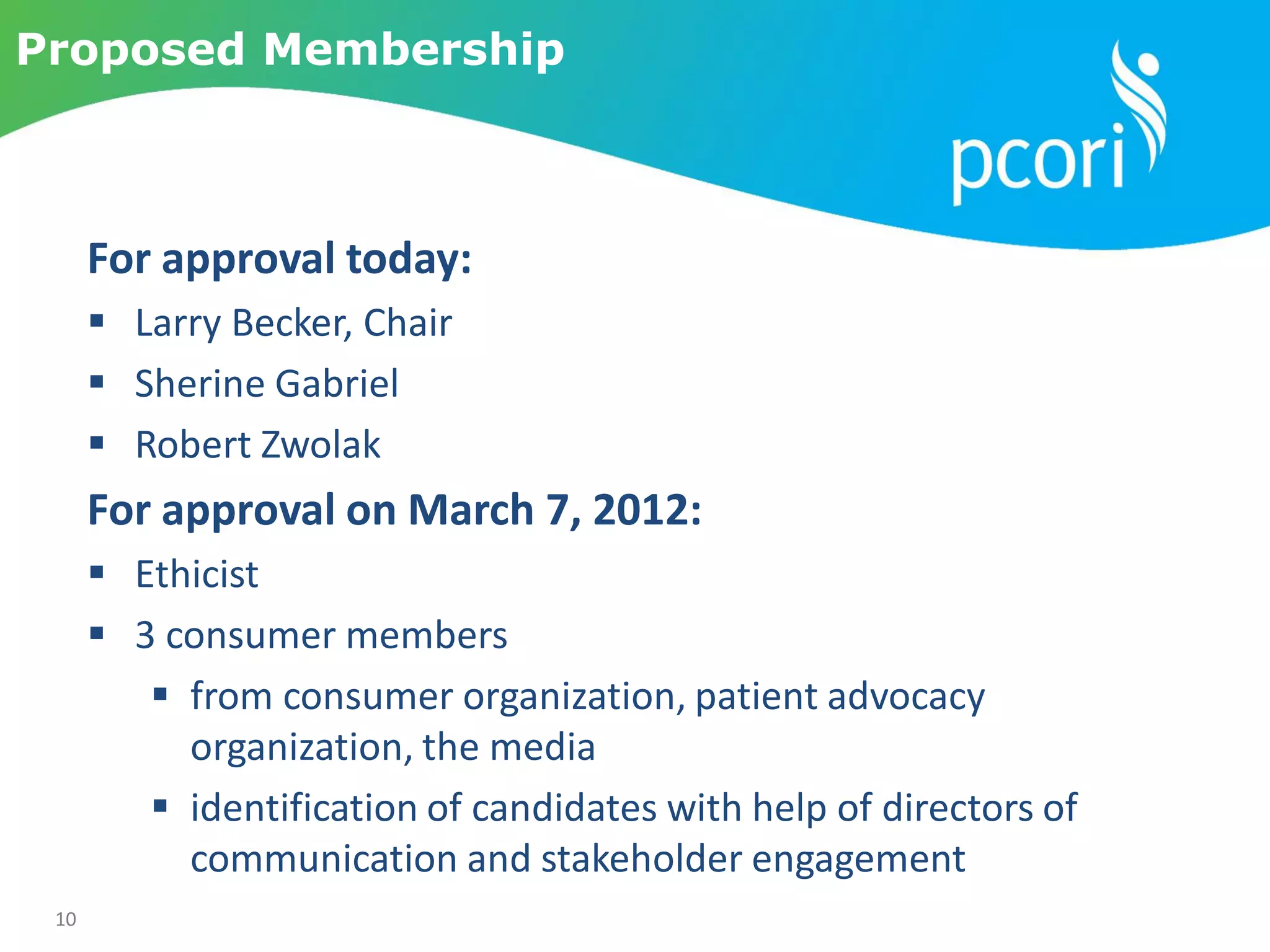 10
Proposed Membership
For approval today:
 Larry Becker, Chair
 Sherine Gabriel
 Robert Zwolak
For approval on March 7, 2012:
 Ethicist
 3 consumer members
 from consumer organization, patient advocacy
organization, the media
 identification of candidates with help of directors of
communication and stakeholder engagement
 