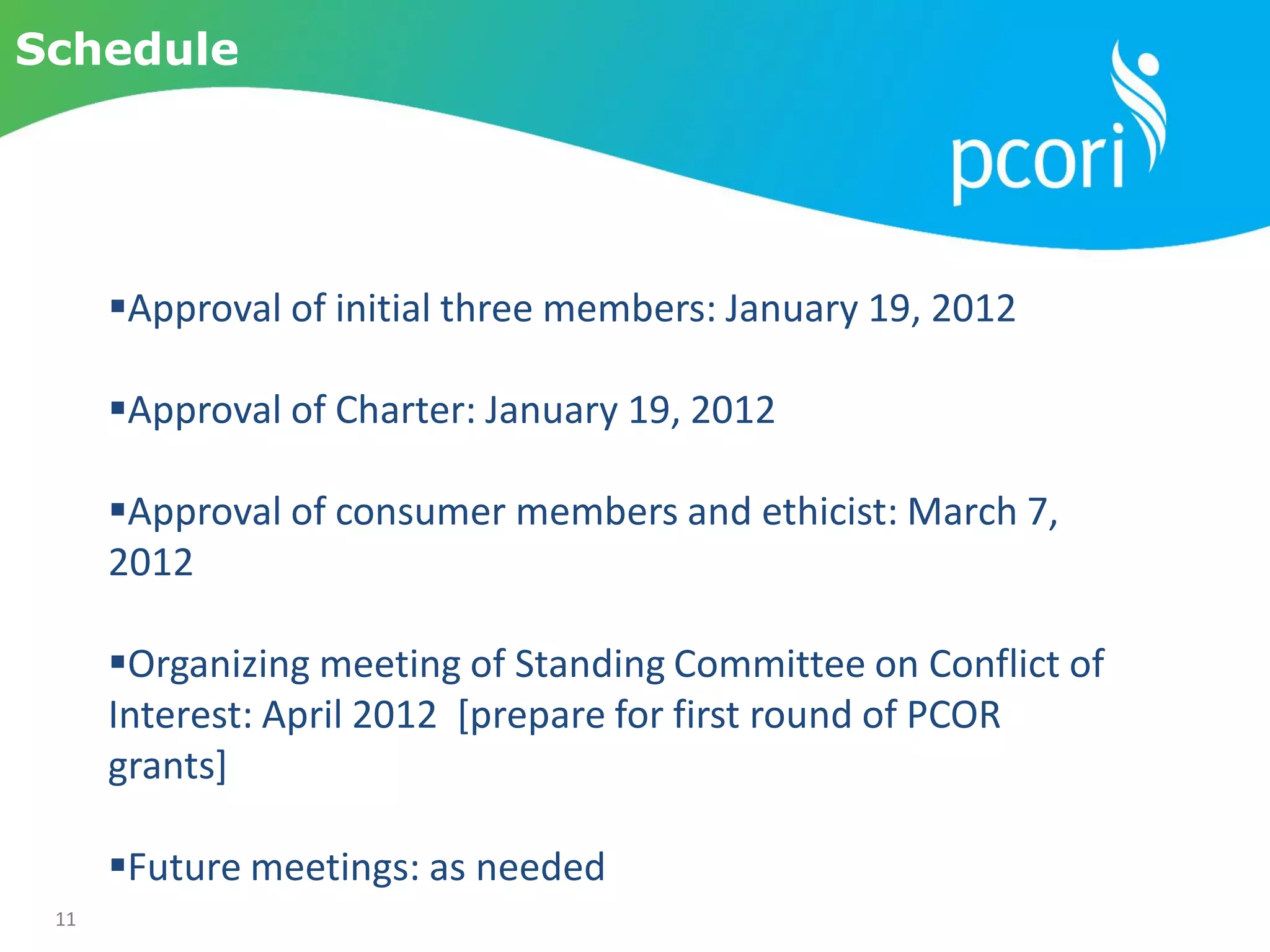 11
Schedule
Approval of initial three members: January 19, 2012
Approval of Charter: January 19, 2012
Approval of consumer members and ethicist: March 7,
2012
Organizing meeting of Standing Committee on Conflict of
Interest: April 2012 [prepare for first round of PCOR
grants]
Future meetings: as needed
 