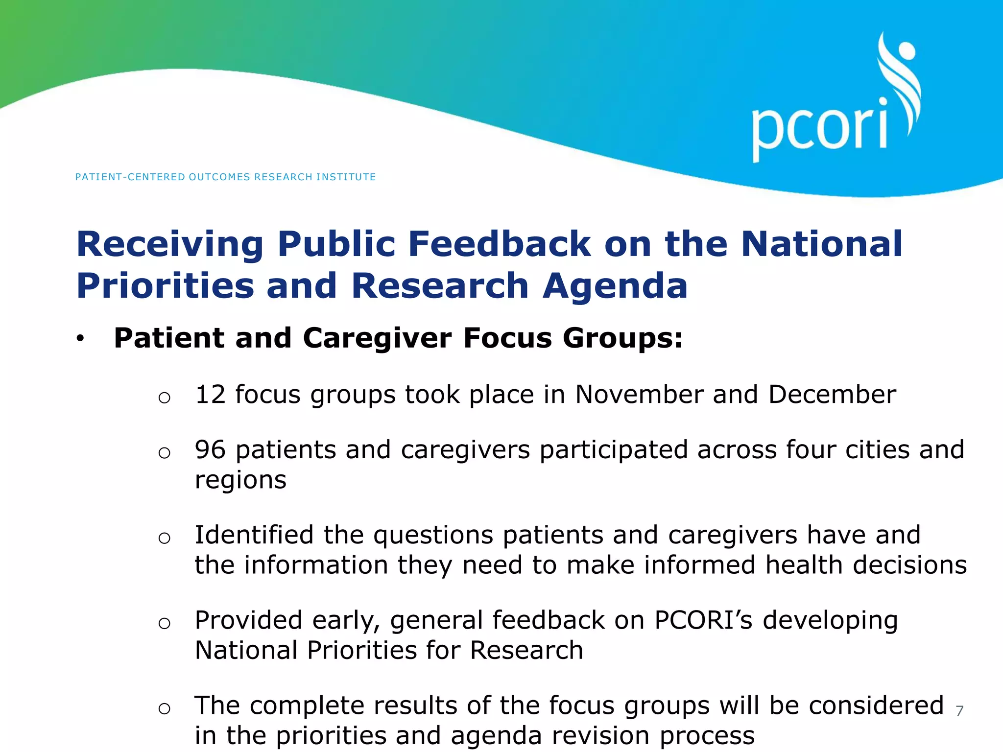 PATIENT-CENTERED OUTCOMES RESEARCH INSTITUTE
Receiving Public Feedback on the National
Priorities and Research Agenda
7
• Patient and Caregiver Focus Groups:
o 12 focus groups took place in November and December
o 96 patients and caregivers participated across four cities and
regions
o Identified the questions patients and caregivers have and
the information they need to make informed health decisions
o Provided early, general feedback on PCORI’s developing
National Priorities for Research
o The complete results of the focus groups will be considered
in the priorities and agenda revision process
 