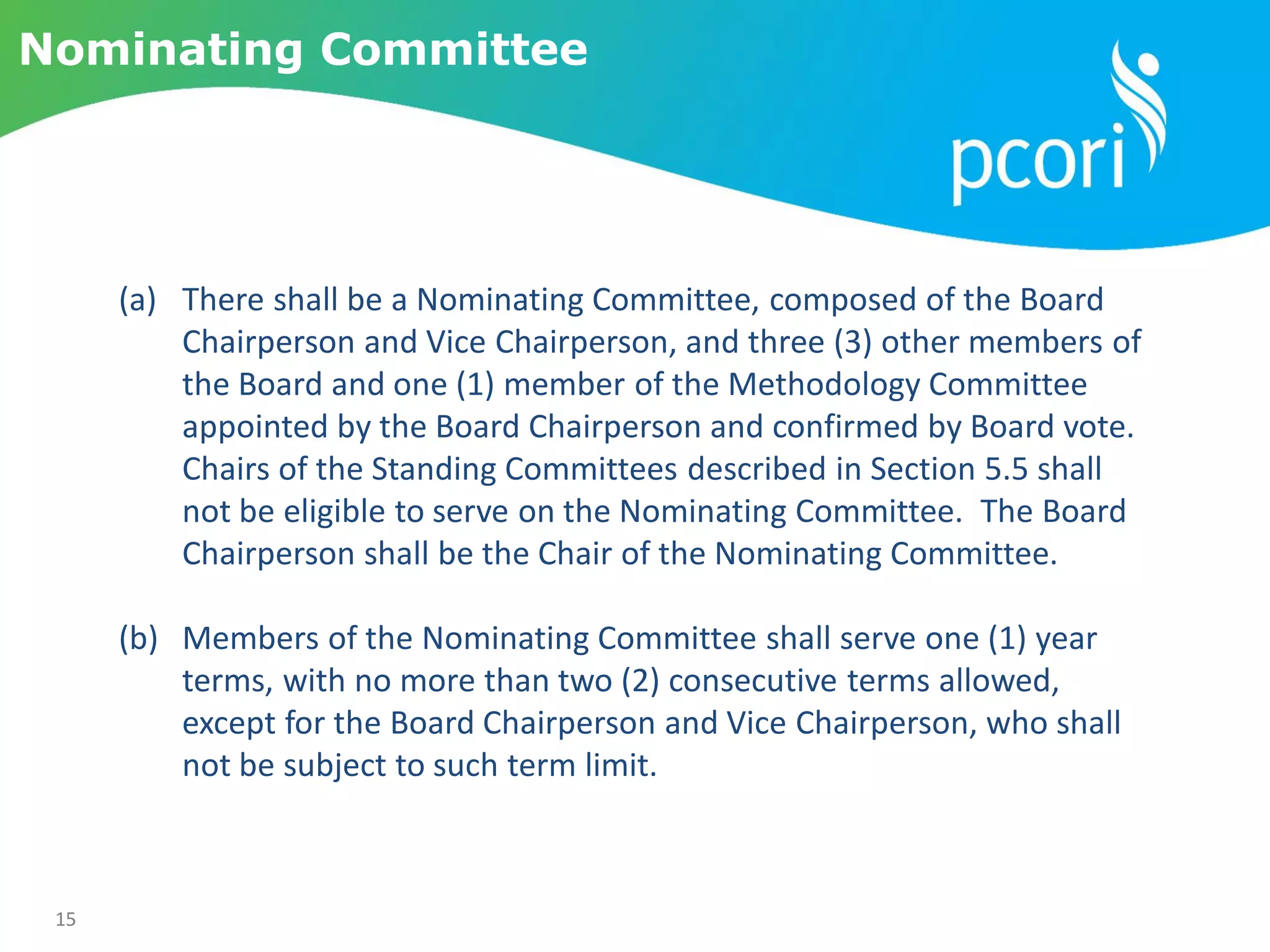 15
Nominating Committee
(a) There shall be a Nominating Committee, composed of the Board
Chairperson and Vice Chairperson, and three (3) other members of
the Board and one (1) member of the Methodology Committee
appointed by the Board Chairperson and confirmed by Board vote.
Chairs of the Standing Committees described in Section 5.5 shall
not be eligible to serve on the Nominating Committee. The Board
Chairperson shall be the Chair of the Nominating Committee.
(b) Members of the Nominating Committee shall serve one (1) year
terms, with no more than two (2) consecutive terms allowed,
except for the Board Chairperson and Vice Chairperson, who shall
not be subject to such term limit.
 