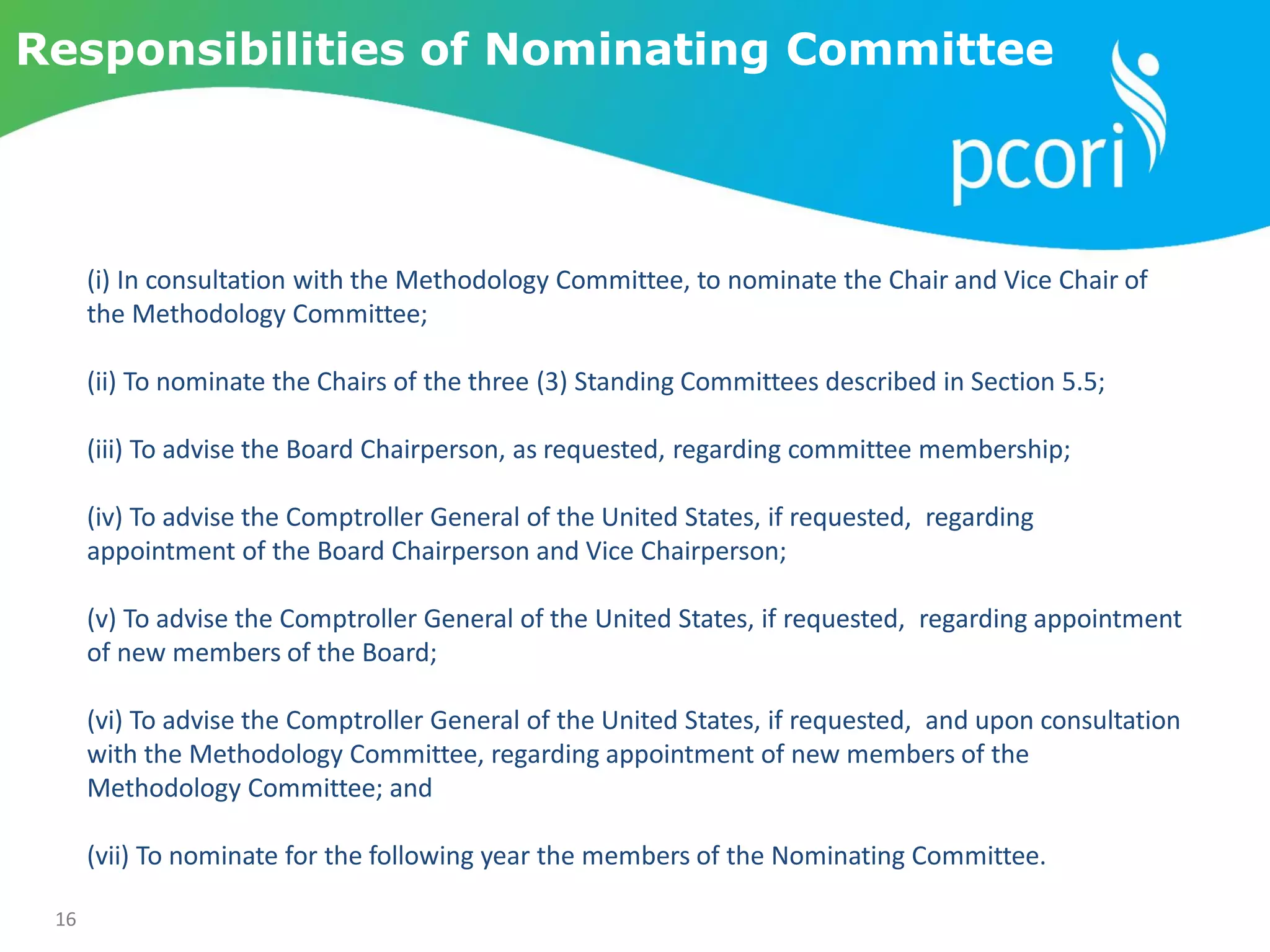 16
Responsibilities of Nominating Committee
(i) In consultation with the Methodology Committee, to nominate the Chair and Vice Chair of
the Methodology Committee;
(ii) To nominate the Chairs of the three (3) Standing Committees described in Section 5.5;
(iii) To advise the Board Chairperson, as requested, regarding committee membership;
(iv) To advise the Comptroller General of the United States, if requested, regarding
appointment of the Board Chairperson and Vice Chairperson;
(v) To advise the Comptroller General of the United States, if requested, regarding appointment
of new members of the Board;
(vi) To advise the Comptroller General of the United States, if requested, and upon consultation
with the Methodology Committee, regarding appointment of new members of the
Methodology Committee; and
(vii) To nominate for the following year the members of the Nominating Committee.
 