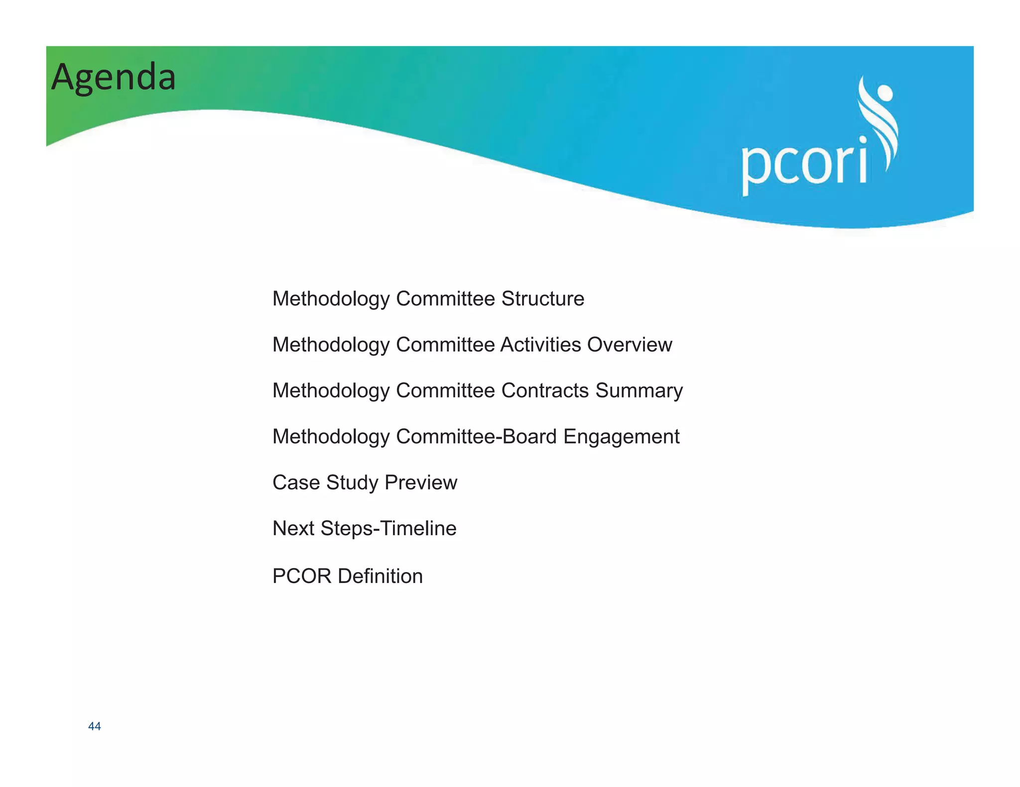 PATIENT-CENTERED OUTCOMES RESEARCH INSTITUTE
44
Methodology Committee Structure
Methodology Committee Activities Overview
Methodology Committee Contracts Summary
Methodology Committee-Board Engagement
Case Study Preview
Next Steps-Timeline
PCOR Definition
Agenda
 
