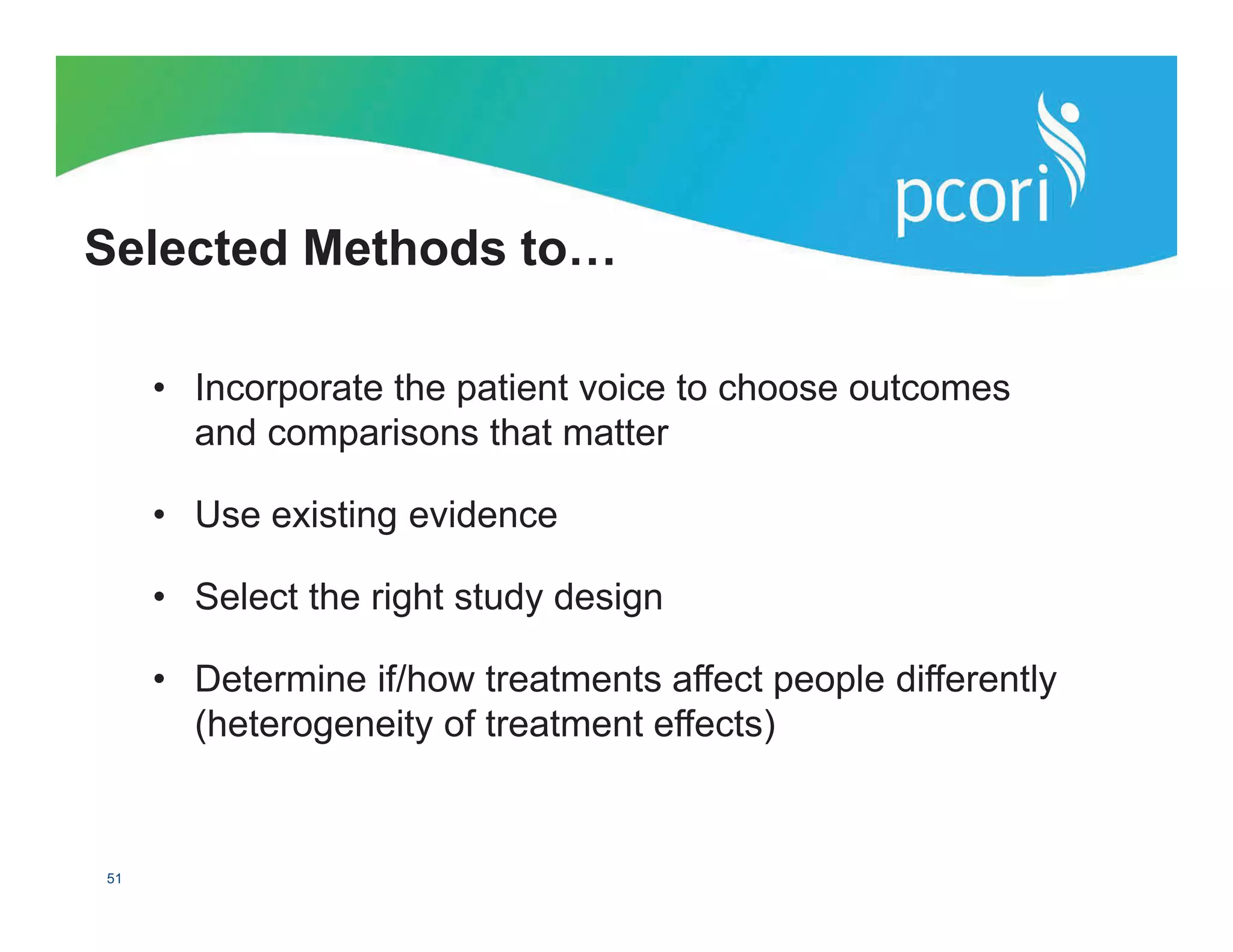 PATIENT-CENTERED OUTCOMES RESEARCH INSTITUTE
51
• Incorporate the patient voice to choose outcomes
and comparisons that matter
• Use existing evidence
• Select the right study design
• Determine if/how treatments affect people differently
(heterogeneity of treatment effects)
Selected Methods to…
 