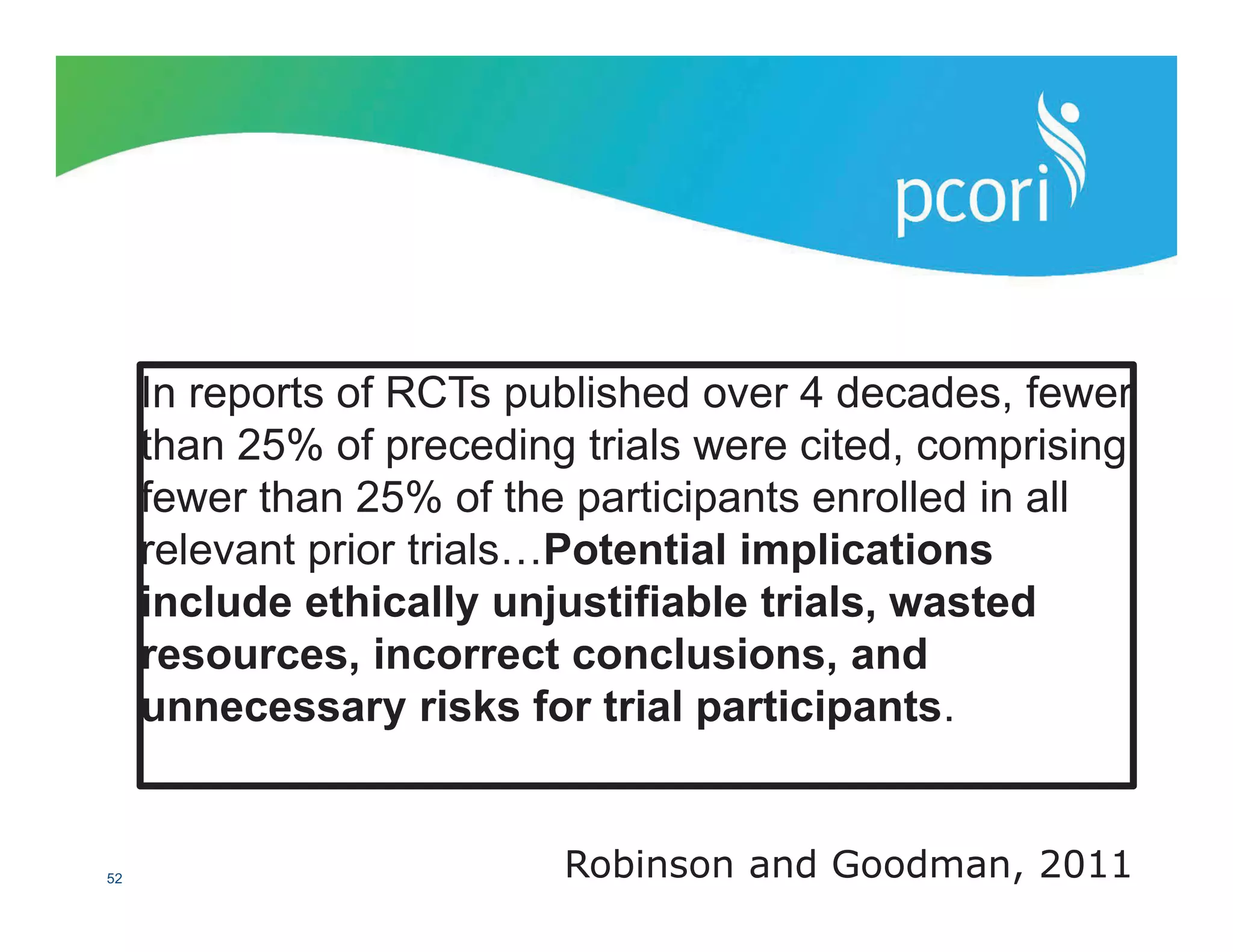 PATIENT-CENTERED OUTCOMES RESEARCH INSTITUTE
52 Robinson and Goodman, 2011
In reports of RCTs published over 4 decades, fewer
than 25% of preceding trials were cited, comprising
fewer than 25% of the participants enrolled in all
relevant prior trials…Potential implications
include ethically unjustifiable trials, wasted
resources, incorrect conclusions, and
unnecessary risks for trial participants.
 