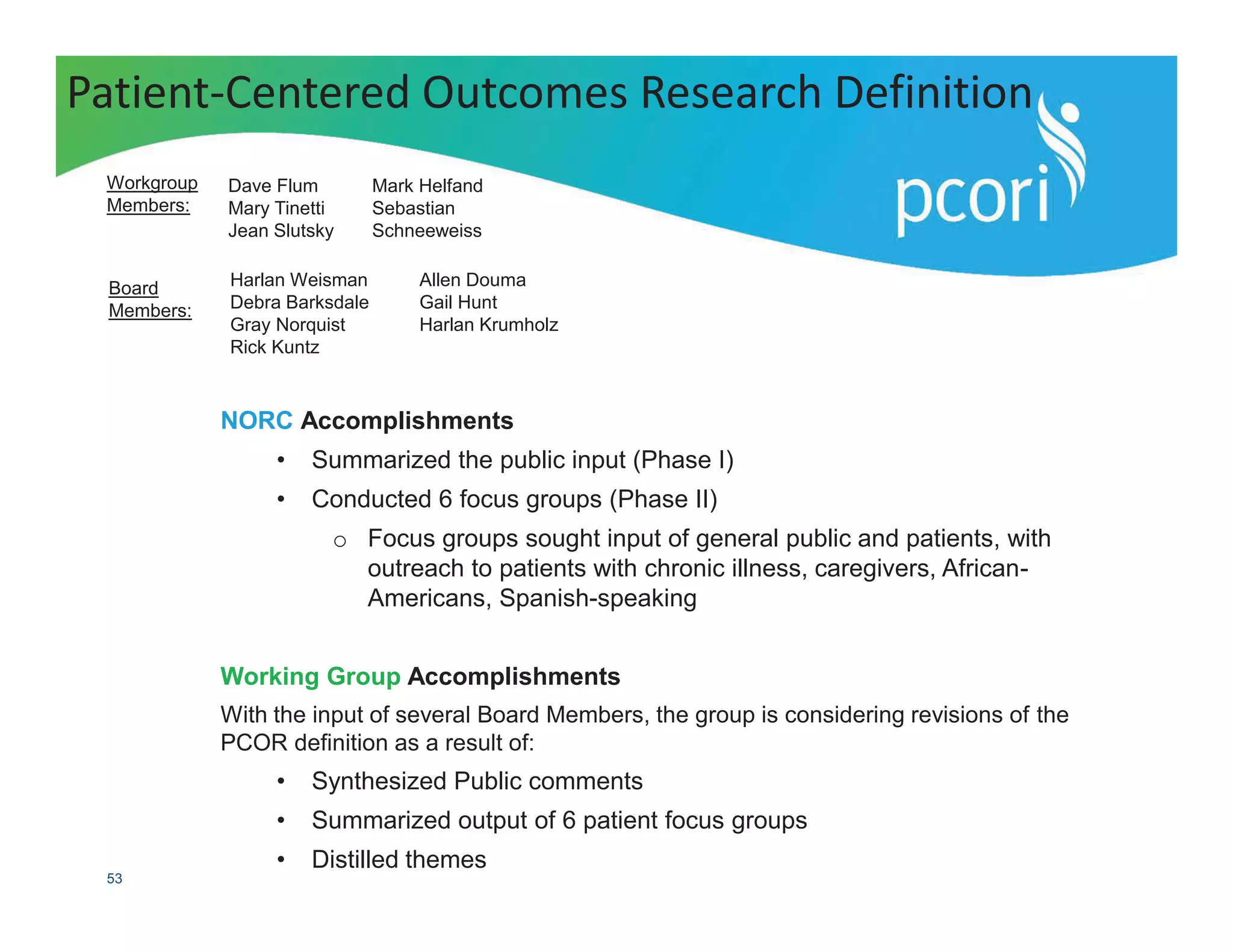 PATIENT-CENTERED OUTCOMES RESEARCH INSTITUTE
53
NORC Accomplishments
• Summarized the public input (Phase I)
• Conducted 6 focus groups (Phase II)
o Focus groups sought input of general public and patients, with
outreach to patients with chronic illness, caregivers, African-
Americans, Spanish-speaking
Working Group Accomplishments
With the input of several Board Members, the group is considering revisions of the
PCOR definition as a result of:
• Synthesized Public comments
• Summarized output of 6 patient focus groups
• Distilled themes
Patient-Centered Outcomes Research Definition
Workgroup
Members:
Dave Flum
Mary Tinetti
Jean Slutsky
Mark Helfand
Sebastian
Schneeweiss
Board
Members:
Harlan Weisman
Debra Barksdale
Gray Norquist
Rick Kuntz
Allen Douma
Gail Hunt
Harlan Krumholz
 