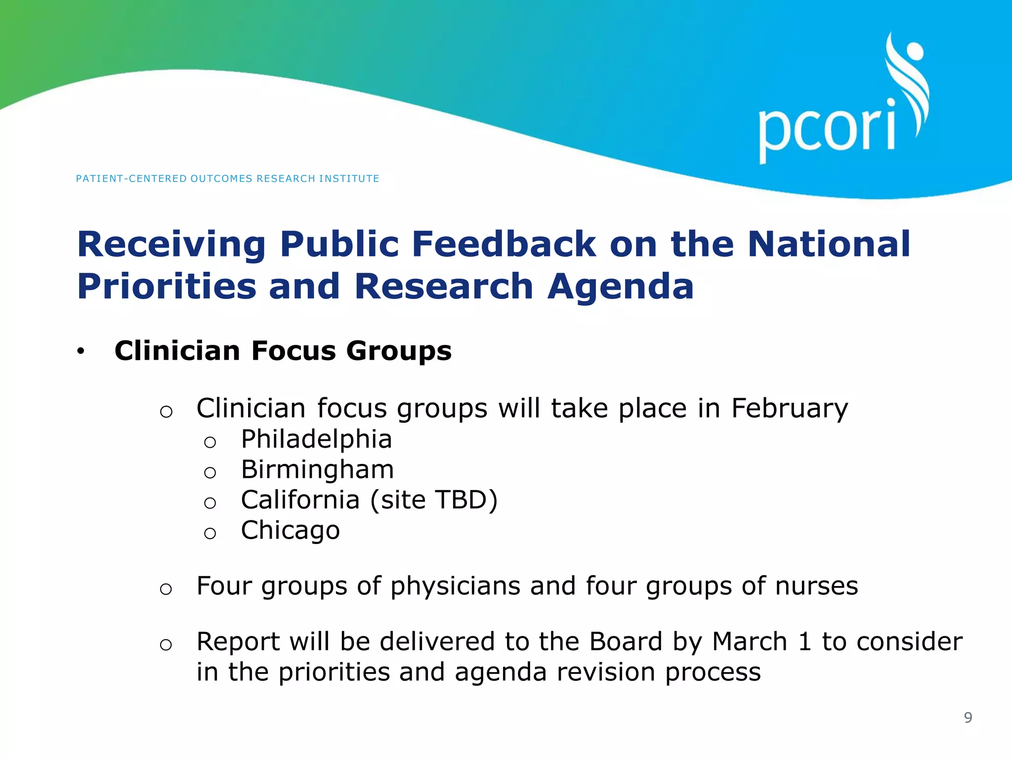 PATIENT-CENTERED OUTCOMES RESEARCH INSTITUTE
Receiving Public Feedback on the National
Priorities and Research Agenda
9
• Clinician Focus Groups
o Clinician focus groups will take place in February
o Philadelphia
o Birmingham
o California (site TBD)
o Chicago
o Four groups of physicians and four groups of nurses
o Report will be delivered to the Board by March 1 to consider
in the priorities and agenda revision process
 
