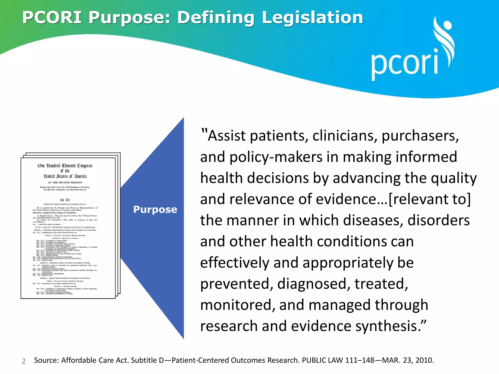 2 Source: Affordable Care Act. Subtitle D—Patient-Centered Outcomes Research. PUBLIC LAW 111–148—MAR. 23, 2010.
“Assist patients, clinicians, purchasers,
and policy-makers in making informed
health decisions by advancing the quality
and relevance of evidence…[relevant to]
the manner in which diseases, disorders
and other health conditions can
effectively and appropriately be
prevented, diagnosed, treated,
monitored, and managed through
research and evidence synthesis.”
Purpose
PCORI Purpose: Defining Legislation
 