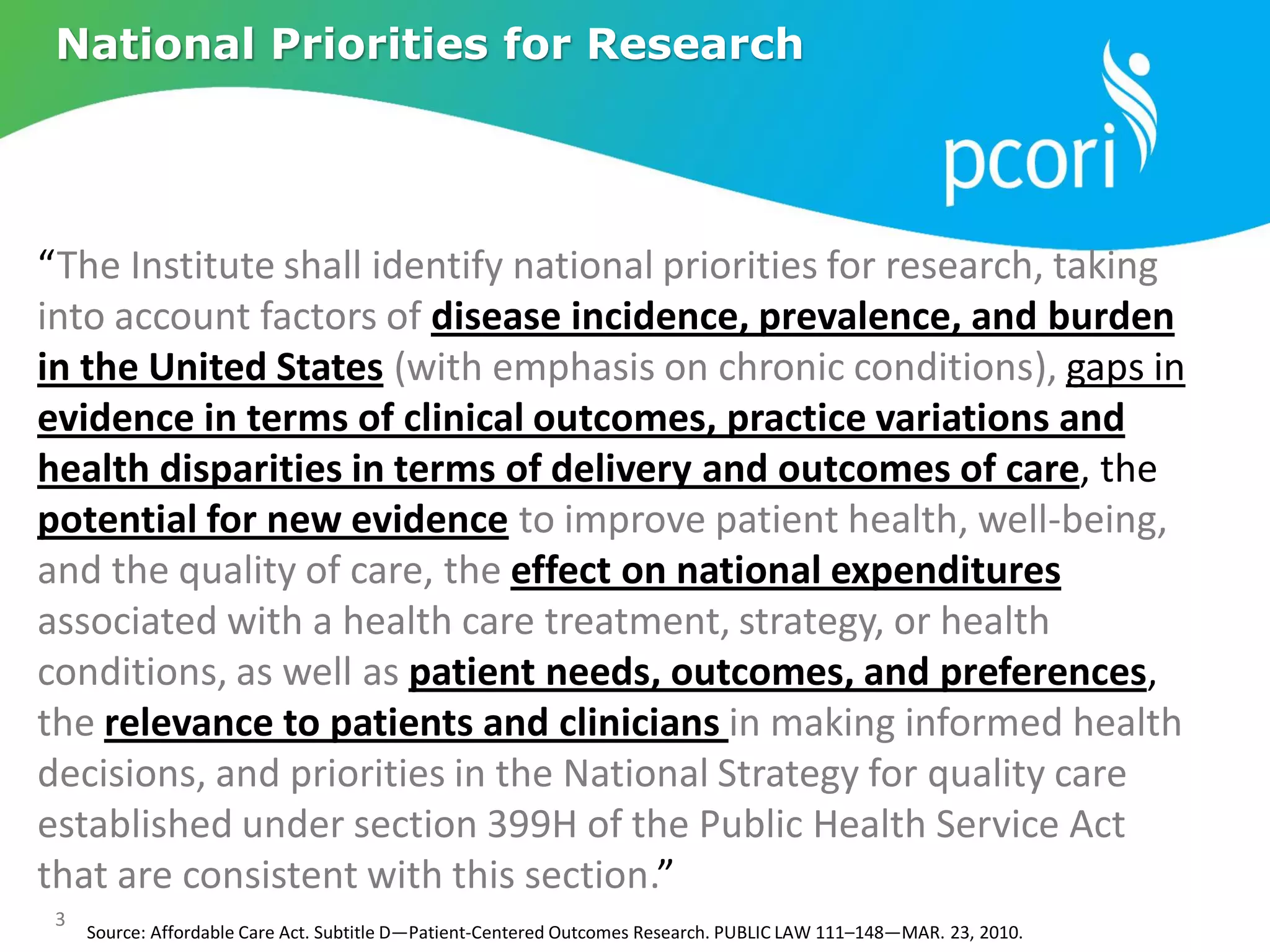 3
Source: Affordable Care Act. Subtitle D—Patient-Centered Outcomes Research. PUBLIC LAW 111–148—MAR. 23, 2010.
National Priorities for Research
“The Institute shall identify national priorities for research, taking
into account factors of disease incidence, prevalence, and burden
in the United States (with emphasis on chronic conditions), gaps in
evidence in terms of clinical outcomes, practice variations and
health disparities in terms of delivery and outcomes of care, the
potential for new evidence to improve patient health, well-being,
and the quality of care, the effect on national expenditures
associated with a health care treatment, strategy, or health
conditions, as well as patient needs, outcomes, and preferences,
the relevance to patients and clinicians in making informed health
decisions, and priorities in the National Strategy for quality care
established under section 399H of the Public Health Service Act
that are consistent with this section.”
 