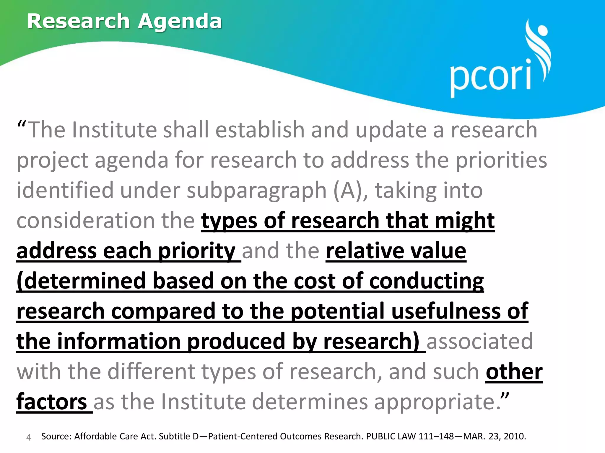 4
Research Agenda
Source: Affordable Care Act. Subtitle D—Patient-Centered Outcomes Research. PUBLIC LAW 111–148—MAR. 23, 2010.
“The Institute shall establish and update a research
project agenda for research to address the priorities
identified under subparagraph (A), taking into
consideration the types of research that might
address each priority and the relative value
(determined based on the cost of conducting
research compared to the potential usefulness of
the information produced by research) associated
with the different types of research, and such other
factors as the Institute determines appropriate.”
 