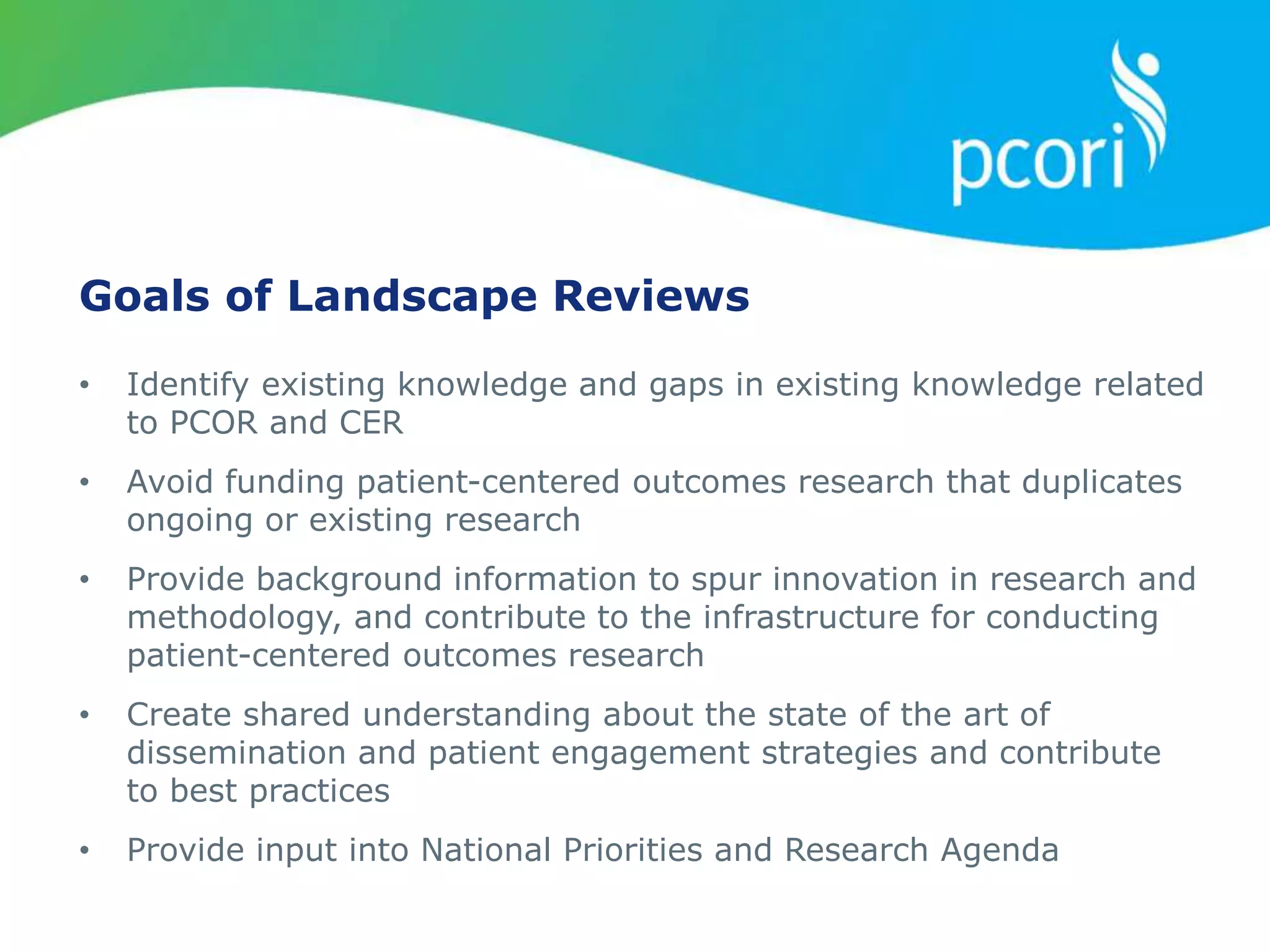 Goals of Landscape Reviews
• Identify existing knowledge and gaps in existing knowledge related
to PCOR and CER
• Avoid funding patient-centered outcomes research that duplicates
ongoing or existing research
• Provide background information to spur innovation in research and
methodology, and contribute to the infrastructure for conducting
patient-centered outcomes research
• Create shared understanding about the state of the art of
dissemination and patient engagement strategies and contribute
to best practices
• Provide input into National Priorities and Research Agenda
 