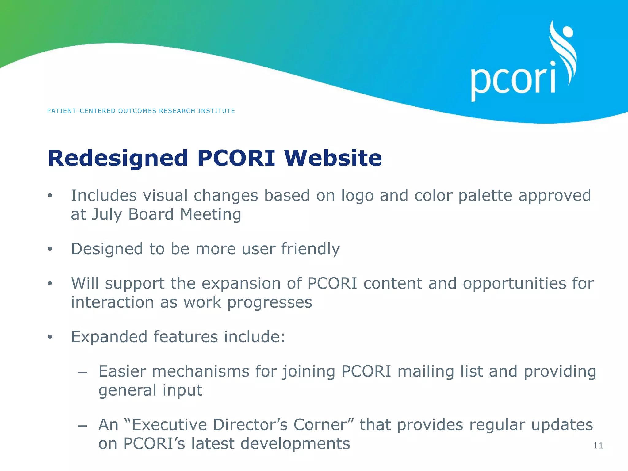 PATIENT-CENTERED OUTCOMES RESEARCH INSTITUTE
Redesigned PCORI Website
11
• Includes visual changes based on logo and color palette approved
at July Board Meeting
• Designed to be more user friendly
• Will support the expansion of PCORI content and opportunities for
interaction as work progresses
• Expanded features include:
– Easier mechanisms for joining PCORI mailing list and providing
general input
– An “Executive Director’s Corner” that provides regular updates
on PCORI’s latest developments
 