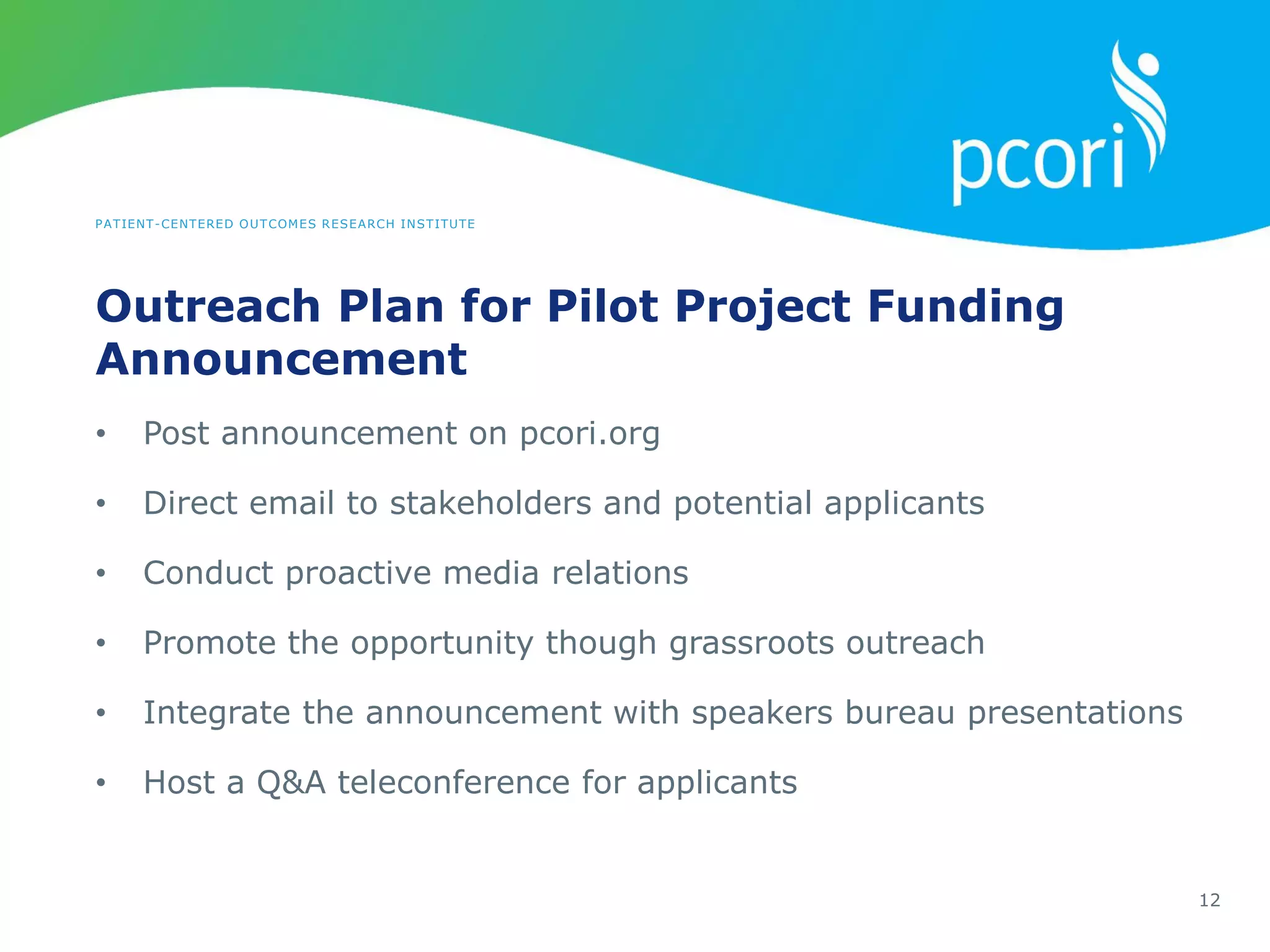 PATIENT-CENTERED OUTCOMES RESEARCH INSTITUTE
Outreach Plan for Pilot Project Funding
Announcement
12
• Post announcement on pcori.org
• Direct email to stakeholders and potential applicants
• Conduct proactive media relations
• Promote the opportunity though grassroots outreach
• Integrate the announcement with speakers bureau presentations
• Host a Q&A teleconference for applicants
 