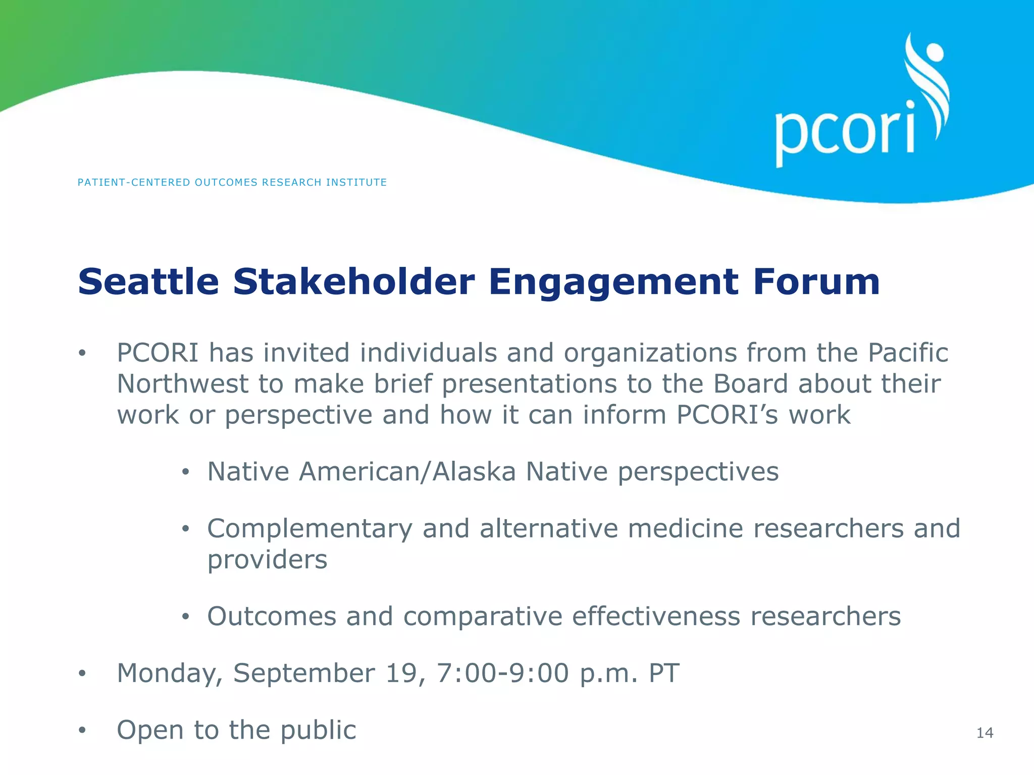 PATIENT-CENTERED OUTCOMES RESEARCH INSTITUTE
Seattle Stakeholder Engagement Forum
14
• PCORI has invited individuals and organizations from the Pacific
Northwest to make brief presentations to the Board about their
work or perspective and how it can inform PCORI’s work
• Native American/Alaska Native perspectives
• Complementary and alternative medicine researchers and
providers
• Outcomes and comparative effectiveness researchers
• Monday, September 19, 7:00-9:00 p.m. PT
• Open to the public
 