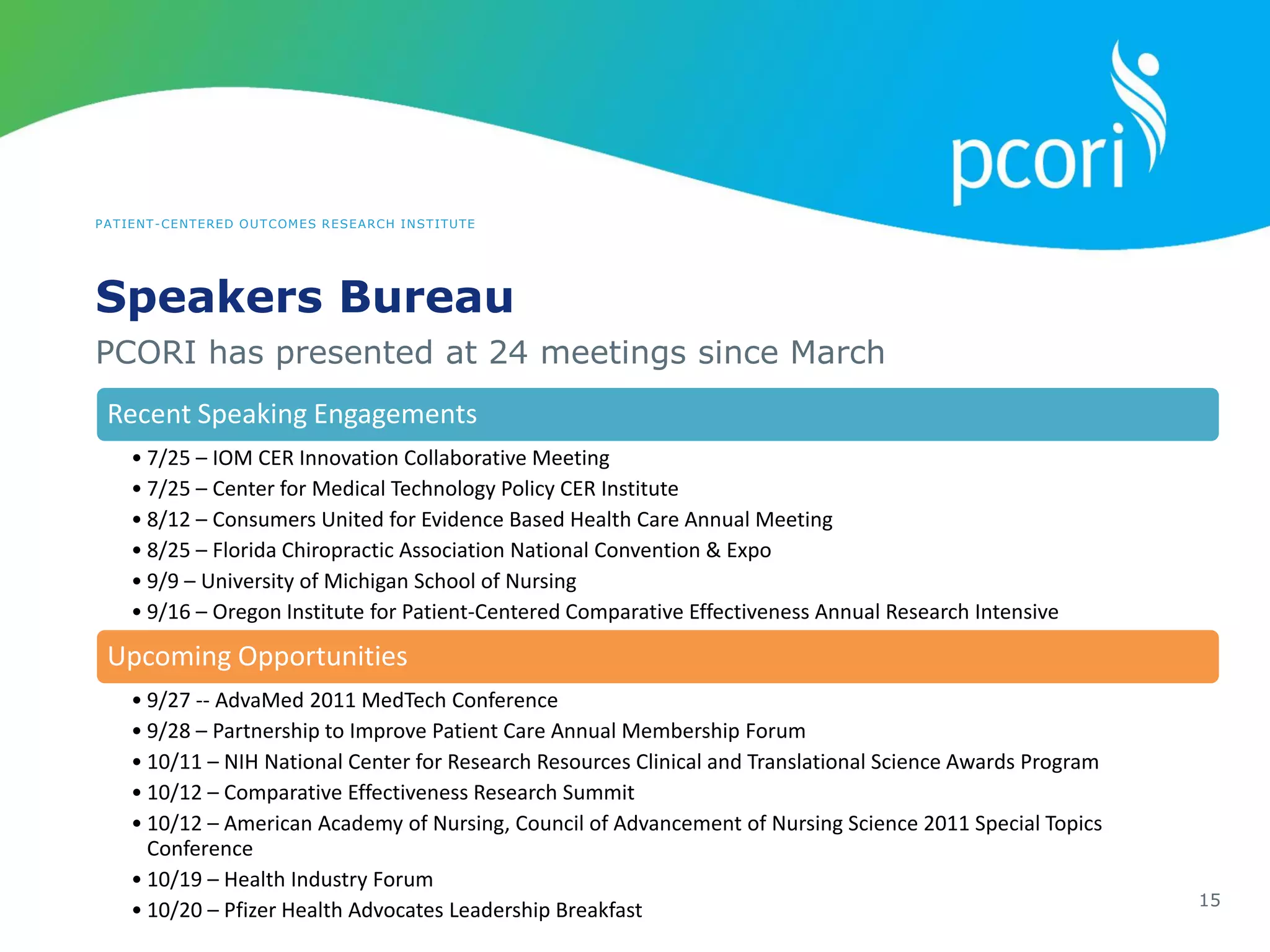 PATIENT-CENTERED OUTCOMES RESEARCH INSTITUTE
Speakers Bureau
15
PCORI has presented at 24 meetings since March
Recent Speaking Engagements
• 7/25 – IOM CER Innovation Collaborative Meeting
• 7/25 – Center for Medical Technology Policy CER Institute
• 8/12 – Consumers United for Evidence Based Health Care Annual Meeting
• 8/25 – Florida Chiropractic Association National Convention & Expo
• 9/9 – University of Michigan School of Nursing
• 9/16 – Oregon Institute for Patient-Centered Comparative Effectiveness Annual Research Intensive
Upcoming Opportunities
• 9/27 -- AdvaMed 2011 MedTech Conference
• 9/28 – Partnership to Improve Patient Care Annual Membership Forum
• 10/11 – NIH National Center for Research Resources Clinical and Translational Science Awards Program
• 10/12 – Comparative Effectiveness Research Summit
• 10/12 – American Academy of Nursing, Council of Advancement of Nursing Science 2011 Special Topics
Conference
• 10/19 – Health Industry Forum
• 10/20 – Pfizer Health Advocates Leadership Breakfast
 