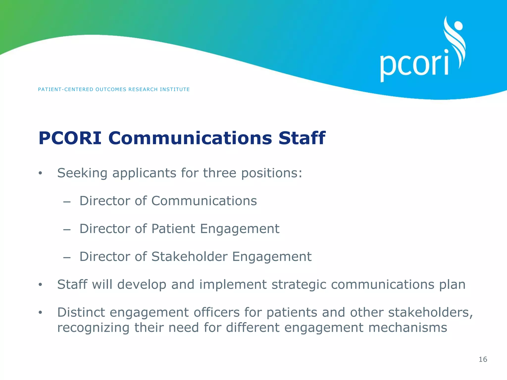 PATIENT-CENTERED OUTCOMES RESEARCH INSTITUTE
PCORI Communications Staff
16
• Seeking applicants for three positions:
– Director of Communications
– Director of Patient Engagement
– Director of Stakeholder Engagement
• Staff will develop and implement strategic communications plan
• Distinct engagement officers for patients and other stakeholders,
recognizing their need for different engagement mechanisms
 