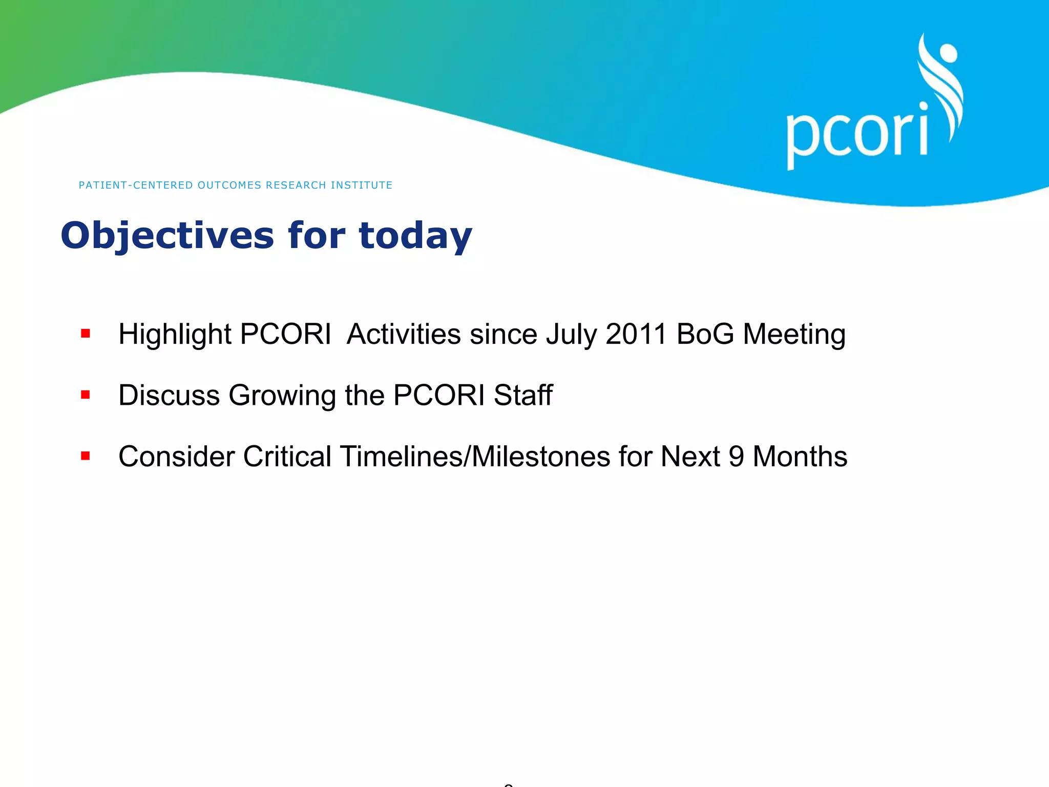 PATIENT-CENTERED OUTCOMES RESEARCH INSTITUTE
Objectives for today
 Highlight PCORI Activities since July 2011 BoG Meeting
 Discuss Growing the PCORI Staff
 Consider Critical Timelines/Milestones for Next 9 Months
 