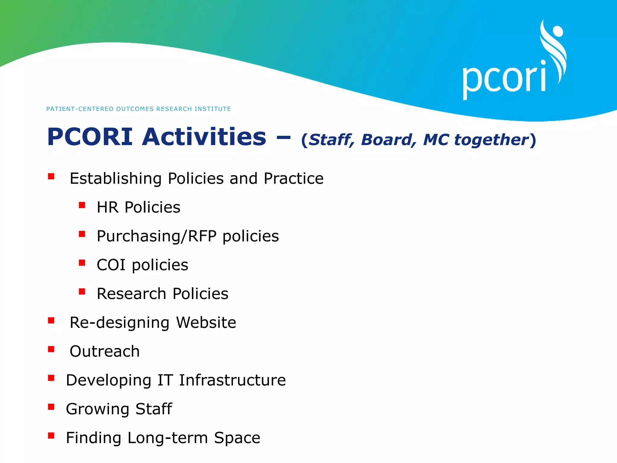 PATIENT-CENTERED OUTCOMES RESEARCH INSTITUTE
PCORI Activities – (Staff, Board, MC together)
 Establishing Policies and Practice
 HR Policies
 Purchasing/RFP policies
 COI policies
 Research Policies
 Re-designing Website
 Outreach
 Developing IT Infrastructure
 Growing Staff
 Finding Long-term Space
 