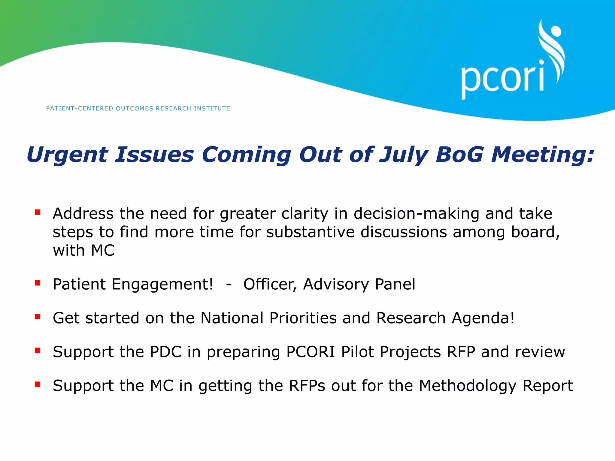 PATIENT-CENTERED OUTCOMES RESEARCH INSTITUTE
Urgent Issues Coming Out of July BoG Meeting:
 Address the need for greater clarity in decision-making and take
steps to find more time for substantive discussions among board,
with MC
 Patient Engagement! - Officer, Advisory Panel
 Get started on the National Priorities and Research Agenda!
 Support the PDC in preparing PCORI Pilot Projects RFP and review
 Support the MC in getting the RFPs out for the Methodology Report
 