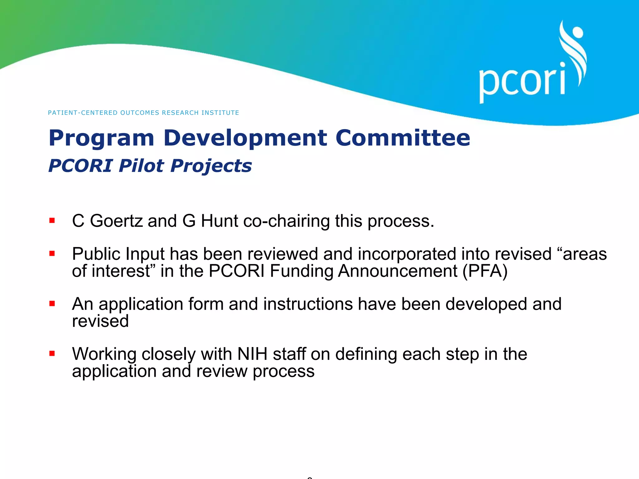 PATIENT-CENTERED OUTCOMES RESEARCH INSTITUTE
Program Development Committee
PCORI Pilot Projects
 C Goertz and G Hunt co-chairing this process.
 Public Input has been reviewed and incorporated into revised “areas
of interest” in the PCORI Funding Announcement (PFA)
 An application form and instructions have been developed and
revised
 Working closely with NIH staff on defining each step in the
application and review process
 