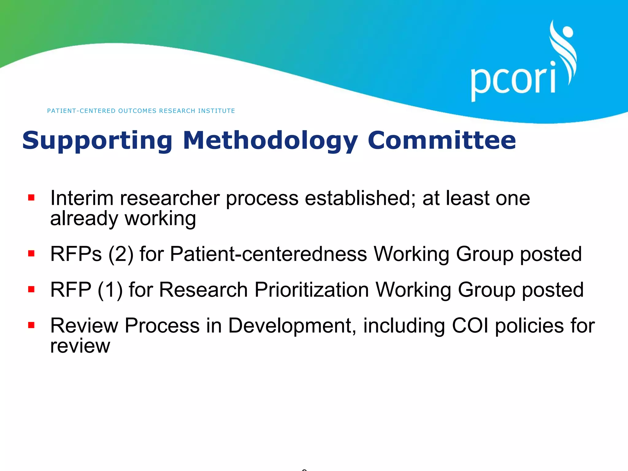 PATIENT-CENTERED OUTCOMES RESEARCH INSTITUTE
Supporting Methodology Committee
 Interim researcher process established; at least one
already working
 RFPs (2) for Patient-centeredness Working Group posted
 RFP (1) for Research Prioritization Working Group posted
 Review Process in Development, including COI policies for
review
 